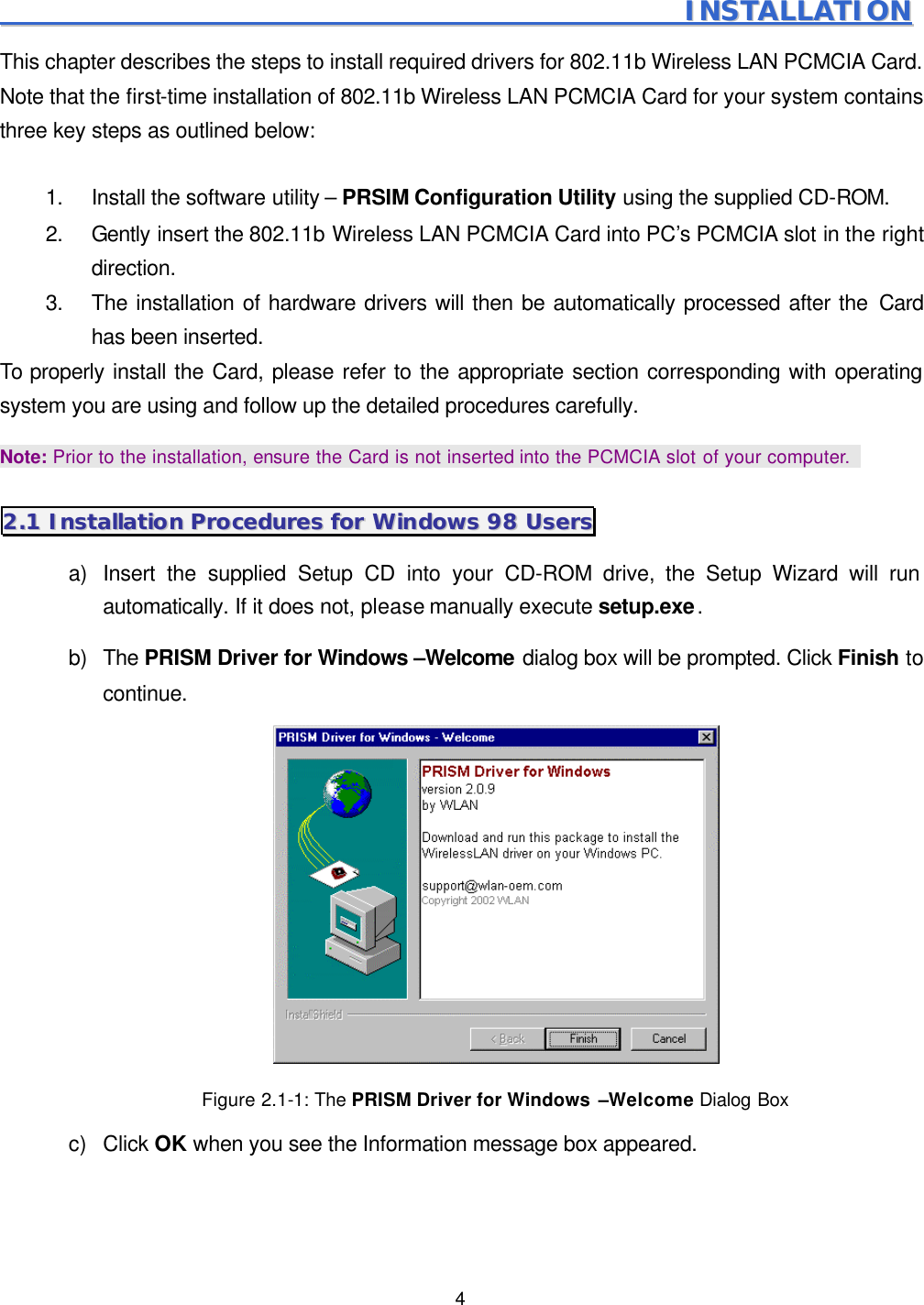  4                                                                                                       IINNSSTTAALLLLAATTIIOONN  This chapter describes the steps to install required drivers for 802.11b Wireless LAN PCMCIA Card. Note that the first-time installation of 802.11b Wireless LAN PCMCIA Card for your system contains three key steps as outlined below:  1. Install the software utility &ndash; PRSIM Configuration Utility using the supplied CD-ROM. 2. Gently insert the 802.11b Wireless LAN PCMCIA Card into PC&rsquo;s PCMCIA slot in the right direction.   3. The installation of hardware drivers will then be automatically processed after the Card has been inserted. To properly install the Card, please refer to the appropriate section corresponding with operating system you are using and follow up the detailed procedures carefully. Note: Prior to the installation, ensure the Card is not inserted into the PCMCIA slot of your computer.  22..11  IInnssttaallllaattiioonn  PPrroocceedduurreess  ffoorr  WWiinnddoowwss  9988  UUsseerrss  a) Insert the supplied Setup CD into your CD-ROM drive, the Setup Wizard will run automatically. If it does not, please manually execute setup.exe. b) The PRISM Driver for Windows &ndash;Welcome dialog box will be prompted. Click Finish to continue.  Figure 2.1-1: The PRISM Driver for Windows &ndash;Welcome Dialog Box c) Click OK when you see the Information message box appeared. 