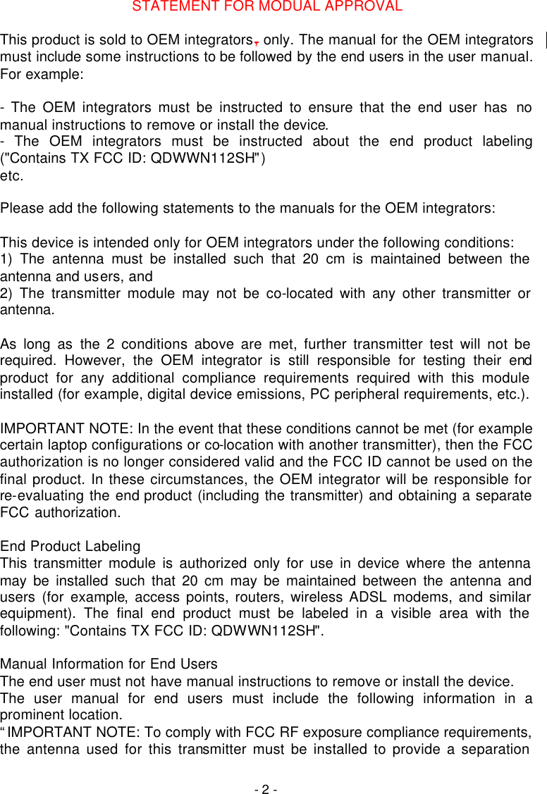   - 2 - STATEMENT FOR MODUAL APPROVAL  This product is sold to OEM integrators, only. The manual for the OEM integrators must include some instructions to be followed by the end users in the user manual. For example:  - The OEM integrators must be instructed to ensure that the end user has no manual instructions to remove or install the device. - The OEM integrators must be instructed about the end product labeling ("Contains TX FCC ID: QDWWN112SH") etc.  Please add the following statements to the manuals for the OEM integrators:  This device is intended only for OEM integrators under the following conditions: 1) The antenna must be installed such that 20 cm is maintained between the antenna and users, and 2) The transmitter module may not be co-located with any other transmitter or antenna.  As long as the 2 conditions above are met, further transmitter test will not be required. However, the OEM integrator is still responsible for testing their end product for any additional compliance requirements required with this module installed (for example, digital device emissions, PC peripheral requirements, etc.).  IMPORTANT NOTE: In the event that these conditions cannot be met (for example certain laptop configurations or co-location with another transmitter), then the FCC authorization is no longer considered valid and the FCC ID cannot be used on the final product. In these circumstances, the OEM integrator will be responsible for re-evaluating the end product (including the transmitter) and obtaining a separate FCC authorization.  End Product Labeling This transmitter module is authorized only for use in device where the antenna may be installed such that 20 cm may be maintained between the antenna and users (for example, access points, routers, wireless ADSL modems, and similar equipment). The final end product must be labeled in a visible area with the following: "Contains TX FCC ID: QDWWN112SH".  Manual Information for End Users The end user must not have manual instructions to remove or install the device. The user manual for end users must include the following information in a prominent location. &ldquo;IMPORTANT NOTE: To comply with FCC RF exposure compliance requirements, the antenna used for this transmitter must be installed to provide a separation 