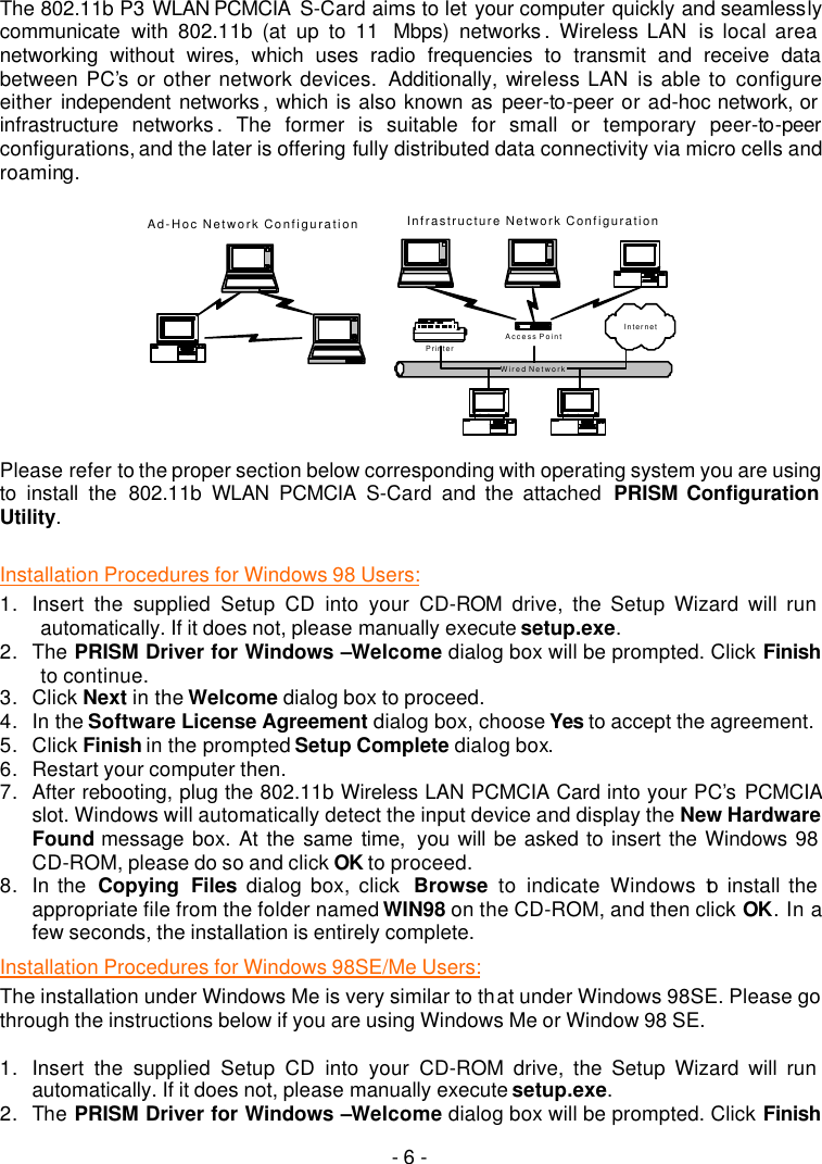   - 6 -   The 802.11b P3 WLAN PCMCIA  S-Card aims to let your computer quickly and seamlessly communicate with 802.11b (at up to 11  Mbps) networks .  Wireless LAN  is local area networking without wires, which uses radio frequencies to transmit and receive data between PC&rsquo;s or other network devices.  Additionally, wireless LAN is able to configure either  independent networks , which is also known as peer-to-peer or ad-hoc network, or infrastructure networks . The former is suitable for small or temporary peer-to-peer configurations, and the later is offering fully distributed data connectivity via micro cells and roaming.    Wired NetworkAd-Hoc Network ConfigurationAccess PointInfrastructure Network ConfigurationPrinterInternet  Please refer to the proper section below corresponding with operating system you are using to install the 802.11b  WLAN PCMCIA S-Card and the attached  PRISM Configuration Utility.  Installation Procedures for Windows 98 Users: 1. Insert the supplied Setup CD into your CD-ROM  drive, the Setup Wizard will run automatically. If it does not, please manually execute setup.exe. 2. The PRISM Driver for Windows &ndash;Welcome dialog box will be prompted. Click Finish to continue. 3. Click Next in the Welcome dialog box to proceed. 4. In the Software License Agreement dialog box, choose Yes to accept the agreement.   5. Click Finish in the prompted Setup Complete dialog box. 6. Restart your computer then. 7. After rebooting, plug the 802.11b Wireless LAN PCMCIA Card into your PC&rsquo;s PCMCIA slot. Windows will automatically detect the input device and display the New Hardware Found message box. At the same time,  you will be asked to insert the Windows 98 CD-ROM, please do so and click OK to proceed. 8. In the  Copying Files dialog box, click  Browse to indicate Windows to install the appropriate file from the folder named WIN98 on the CD-ROM, and then click OK. In a few seconds, the installation is entirely complete. Installation Procedures for Windows 98SE/Me Users: The installation under Windows Me is very similar to that under Windows 98SE. Please go through the instructions below if you are using Windows Me or Window 98 SE.  1. Insert the supplied Setup CD into your CD-ROM drive, the Setup Wizard will run automatically. If it does not, please manually execute setup.exe. 2. The PRISM Driver for Windows &ndash;Welcome dialog box will be prompted. Click Finish 