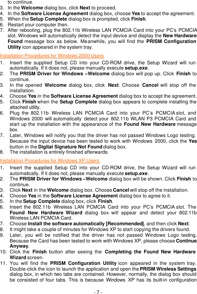   - 7 - to continue. 3. In the Welcome dialog box, click Next to proceed. 4. In the Software License Agreement dialog box, choose Yes to accept the agreement.   5. When the Setup Complete dialog box is prompted, click Finish. 6. Restart your computer then. 7. After rebooting, plug the 802.11b Wireless LAN PCMCIA Card into your PC&rsquo;s PCMCIA slot. Windows will automatically detect the input device and display the New Hardware Found message box as below. Meanwhile, you will find the PRISM Configuration Utility icon appeared in the system tray.  Installation Procedures for Windows 2000 Users  1. Insert the supplied Setup CD into your CD-ROM drive, the Setup Wizard will run automatically. If it does not, please manually execute setup.exe. 2. The PRISM Driver for Windows &ndash;Welcome dialog box will pop up. Click  Finish to continue. 3. In the opened Welcome dialog box, click  Next. Choose  Cancel will stop off the installation. 4. Choose Yes in the Software License Agreement dialog box to accept the agreement.   5. Click Finish when the Setup Complete dialog box appears to complete installing the attached utility.  6. Plug the 802.11b  Wireless LAN PCMCIA Card into your PC&rsquo;s  PCMCIA slot, and Windows 2000 will automatically  detect your  802.11b WLAN P3 PCMCIA Card and start up the installation with the appearance of the Found New Hardware message box. 7. Later, Windows will notify you that the driver has not passed Windows Logo testing. Because the input device has been tested to work with Windows  2000, click the Yes button in the Digital Signature Not Found dialog box. 8. The installation is entirely finished afterwards. Installation Procedures for Windows XP Users  1. Insert the supplied Setup CD into your CD-ROM drive, the Setup Wizard will run automatically. If it does not, please manually execute setup.exe. 2. The PRISM Driver for Windows &ndash;Welcome dialog box will be shown. Click Finish to continue. 3. Click Next in the Welcome dialog box. Choose Cancel will stop off the installation. 4. Choose Yes in the Software License Agreement dialog box to agree to it.   5. In the Setup Complete dialog box, click Finish. 6. Insert the 802.11b  Wireless LAN PCMCIA Card into your PC&rsquo;s  PCMCIA slot. The Found New Hardware Wizard dialog box will appear and detect your  802.11b Wireless LAN PCMCIA Card. 7. Choose Install the software automatically [Recommended], and then click Next. 8. It might take a couple of minutes for Windows XP to start copying the drivers found. 9. Later, you will be notified that the driver has not passed Windows Logo testing. Because the Card has been tested to work with Windows XP, please choose Continue Anyway. 10. Click the  Finish button after seeing the  Completing the Found New Hardware Wizard screen. 11. You will find the PRISM Configuration Utility icon appeared in the system tray. Double-click the icon to launch the application and open the PRISM Wireless Settings dialog box, in which two tabs are contained. However, normally, the dialog box should be consisted of four tabs. This is because Windows  XP has its built-in configuration 