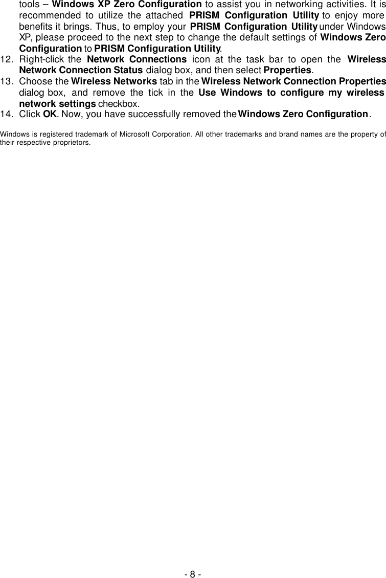   - 8 - tools &ndash; Windows XP Zero Configuration to assist you in networking activities. It is recommended to utilize the attached  PRISM Configuration Utility to enjoy more benefits it brings. Thus, to employ your PRISM Configuration Utility under Windows XP, please proceed to the next step to change the default settings of Windows Zero Configuration to PRISM Configuration Utility. 12. Right-click the  Network Connections icon at the task bar to open the  Wireless Network Connection Status dialog box, and then select Properties. 13. Choose the Wireless Networks tab in the Wireless Network Connection Properties dialog box,  and remove the tick in the Use Windows to configure my wireless network settings checkbox. 14. Click OK. Now, you have successfully removed the Windows Zero Configuration.  Windows is registered trademark of Microsoft Corporation. All other trademarks and brand names are the property of their respective proprietors.  