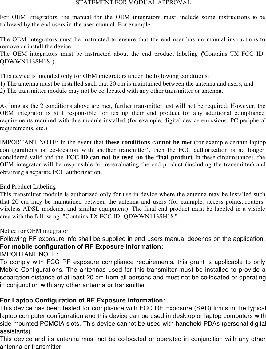 STATEMENT FOR MODUAL APPROVAL  For  OEM integrators, the manual for the OEM integrators must  include some instructions to be followed by the end users in the user manual. For example:  The OEM integrators must be instructed to ensure that the end user has no manual instructions to remove or install the device. The OEM integrators must be instructed about the end product labeling ("Contains TX FCC ID: QDWWN113SH18")  This device is intended only for OEM integrators under the following conditions: 1) The antenna must be installed such that 20 cm is maintained between the antenna and users, and 2) The transmitter module may not be co-located with any other transmitter or antenna.  As long as the 2 conditions above are met, further transmitter test will not be required. However, the OEM integrator is still responsible for testing their end product for any additional compliance requirements required with this module installed (for example, digital device emissions, PC peripheral requirements, etc.).  IMPORTANT NOTE: In the event that these conditions cannot be met (for example certain laptop configurations or co-location with another transmitter), then the FCC authorization is no longer considered valid and the  FCC ID can not be used on the final product. In these circumstances, the OEM integrator will be responsible for re-evaluating the end product (including the transmitter) and obtaining a separate FCC authorization.  End Product Labeling This transmitter module is authorized only for use in device where the antenna may be installed such that 20 cm may be maintained between the antenna and users (for example, access points, routers, wireless ADSL modems, and similar equipment). The final end product must be labeled in a visible area with the following: "Contains TX FCC ID: QDWWN113SH18 ".  Notice for OEM integrator Following RF exposure info shall be supplied in end-users manual depends on the application. For mobile configuration of RF Exposure Information: IMPORTANT NOTE:   To comply with FCC RF exposure compliance requirements, this grant is applicable to only Mobile Configurations. The antennas used for this transmitter must be installed to provide a separation distance of at least 20 cm from all persons and must not be co-located or operating in conjunction with any other antenna or transmitter  For Laptop Configuration of RF Exposure information: This device has been tested for compliance with FCC RF Exposure (SAR) limits in the typical laptop computer configuration and this device can be used in desktop or laptop computers with side mounted PCMCIA slots. This device cannot be used with handheld PDAs (personal digital assistants). This device and its antenna must not be co-located or operated in conjunction with any other antenna or transmitter.   