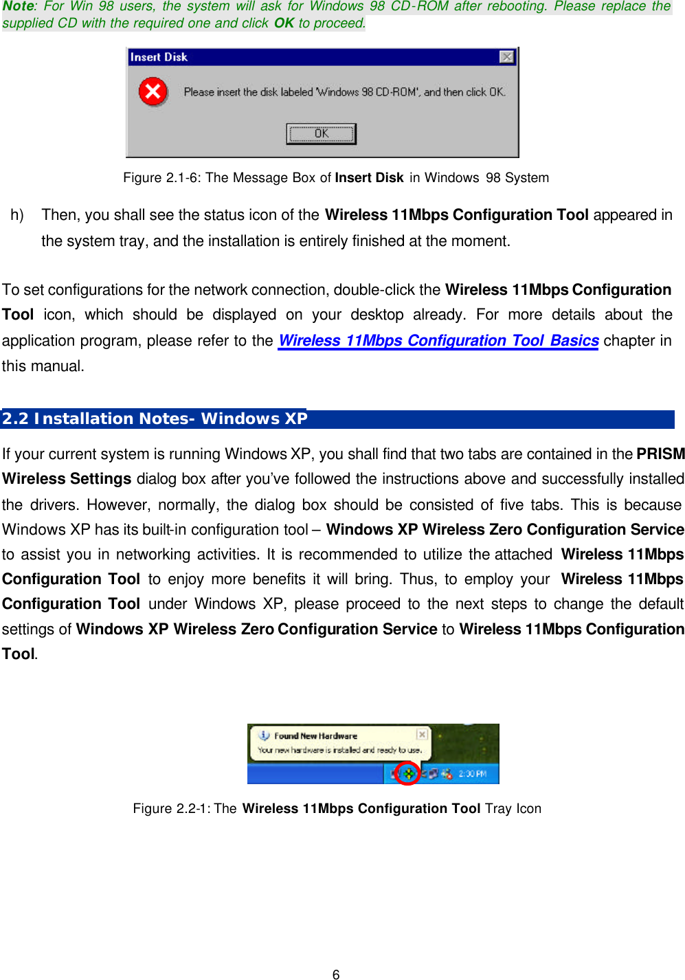   6 Note: For Win 98 users, the system will ask for Windows 98 CD-ROM after rebooting. Please replace the supplied CD with the required one and click OK to proceed.      Figure 2.1-6: The Message Box of Insert Disk in Windows  98 System  h) Then, you shall see the status icon of the Wireless 11Mbps Configuration Tool appeared in the system tray, and the installation is entirely finished at the moment.    To set configurations for the network connection, double-click the Wireless 11Mbps Configuration Tool  icon, which should be displayed on your desktop already. For more details about the application program, please refer to the Wireless 11Mbps Configuration Tool Basics chapter in this manual.  2.2 Installation Notes- Windows XP If your current system is running Windows XP, you shall find that two tabs are contained in the PRISM Wireless Settings dialog box after you&rsquo;ve followed the instructions above and successfully installed the drivers. However, normally, the dialog box should be consisted of five tabs. This is because Windows XP has its built-in configuration tool &ndash; Windows XP Wireless Zero Configuration Service to assist you in networking activities. It is recommended to utilize the attached  Wireless 11Mbps Configuration Tool to enjoy more benefits it will bring. Thus, to employ your  Wireless 11Mbps Configuration Tool under Windows XP, please proceed to the next steps to change the default settings of Windows XP Wireless Zero Configuration Service to Wireless 11Mbps Configuration Tool.   Figure 2.2-1: The  Wireless 11Mbps Configuration Tool Tray Icon 