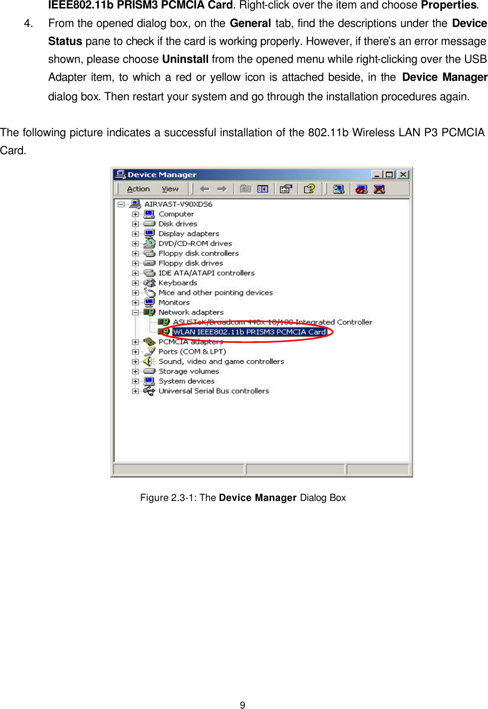   9 IEEE802.11b PRISM3 PCMCIA Card. Right-click over the item and choose Properties. 4. From the opened dialog box, on the General tab, find the descriptions under the Device Status pane to check if the card is working properly. However, if there&rsquo;s an error message shown, please choose Uninstall from the opened menu while right-clicking over the USB Adapter item, to which a red or yellow icon is attached beside, in the Device Manager dialog box. Then restart your system and go through the installation procedures again.  The following picture indicates a successful installation of the 802.11b Wireless LAN P3 PCMCIA Card.  Figure 2.3-1: The Device Manager Dialog Box  