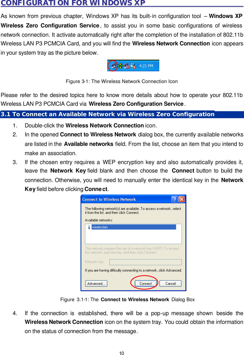   10 CCOONNFFIIGGUURRAATTIIOONN  FFOORR  WWIINNDDOOWWSS  XXPP                                                                    As known from previous chapter, Windows XP has its built-in configuration tool  &ndash; Windows XP Wireless Zero Configuration Service, to assist you in some basic configurations of wireless network connection. It activate automatically right after the completion of the installation of 802.11b Wireless LAN P3 PCMCIA Card, and you will find the Wireless Network Connection icon appears in your system tray as the picture below.  Figure 3-1: The Wireless Network Connection Icon   Please refer to the desired topics here to know more details about how to operate your 802.11b Wireless LAN P3 PCMCIA Card via Wireless Zero Configuration Service. 3.1 To Connect an Available Network via Wireless Zero Configuration 1. Double-click the Wireless Network Connection icon. 2. In the opened Connect to Wireless Network dialog box, the currently available networks are listed in the Available networks field. From the list, choose an item that you intend to make an association. 3. If the chosen entry requires a WEP encryption key and also automatically provides it, leave the Network Key field blank and then choose the  Connect button to build the connection. Otherwise, you will need to manually enter the identical key in the Network Key field before clicking Connect.       Figure 3.1-1: The  Connect to Wireless Network Dialog Box  4. If the connection is  established, there will be a pop-up message shown  beside the Wireless Network Connection icon on the system tray. You could obtain the information on the status of connection from the message. 
