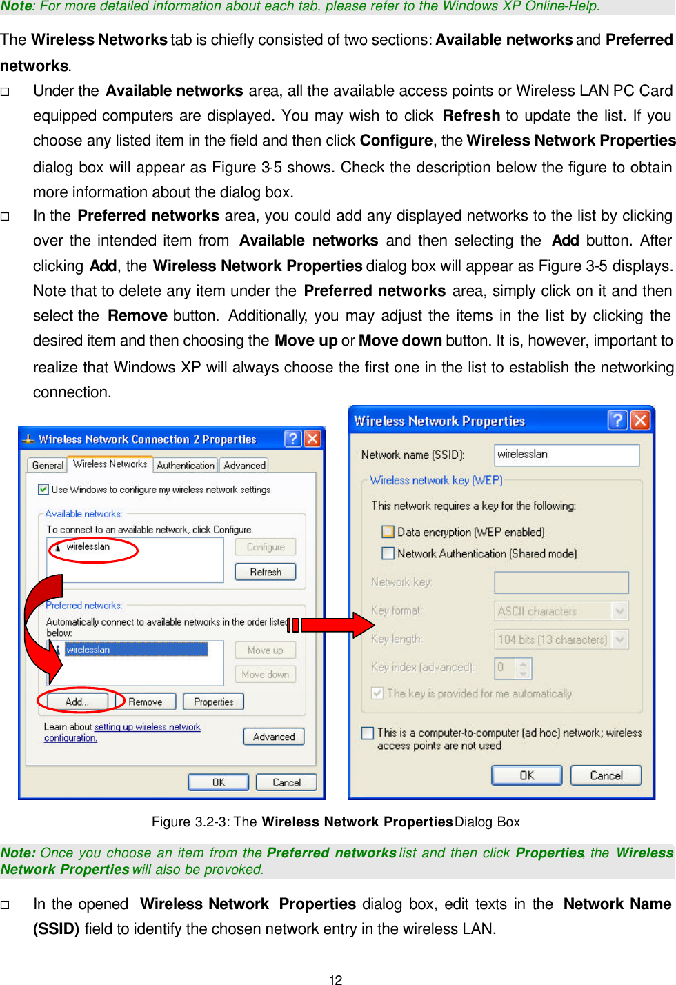   12 Note: For more detailed information about each tab, please refer to the Windows XP Online-Help. The Wireless Networks tab is chiefly consisted of two sections: Available networks and Preferred networks. &uml; Under the Available networks area, all the available access points or Wireless LAN PC Card equipped computers are displayed. You may wish to click  Refresh to update the list. If you choose any listed item in the field and then click Configure, the Wireless Network Properties dialog box will appear as Figure 3-5 shows. Check the description below the figure to obtain more information about the dialog box. &uml; In the Preferred networks area, you could add any displayed networks to the list by clicking over the intended item from  Available networks and then selecting the  Add button. After clicking Add, the Wireless Network Properties dialog box will appear as Figure 3-5 displays. Note that to delete any item under the Preferred networks area, simply click on it and then select the  Remove button.  Additionally, you may adjust the items in the list by clicking the desired item and then choosing the Move up or Move down button. It is, however, important to realize that Windows XP will always choose the first one in the list to establish the networking connection.      Figure 3.2-3: The Wireless Network Properties Dialog Box Note: Once you choose an item from the Preferred networks list and then click Properties, the  Wireless Network Properties will also be provoked. &uml; In the opened  Wireless Network  Properties dialog box, edit texts in the  Network Name (SSID) field to identify the chosen network entry in the wireless LAN. 