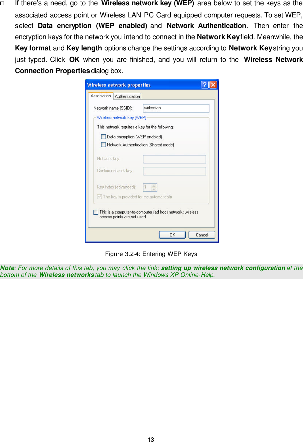   13 &uml; If there&rsquo;s a need, go to the Wireless network key (WEP) area below to set the keys as the associated access point or Wireless LAN PC Card equipped computer requests. To set WEP, select  Data encryption (WEP enabled) and  Network Authentication.  Then  enter the encryption keys for the network you intend to connect in the Network Key field. Meanwhile, the Key format and Key length options change the settings according to Network Key string you just typed. Click  OK when you are finished, and you will return to the  Wireless Network Connection Properties dialog box.  Figure 3.2-4: Entering WEP Keys Note: For more details of this tab, you may click the link: setting up wireless network configuration at the bottom of the Wireless networks tab to launch the Windows XP Online-Help. 