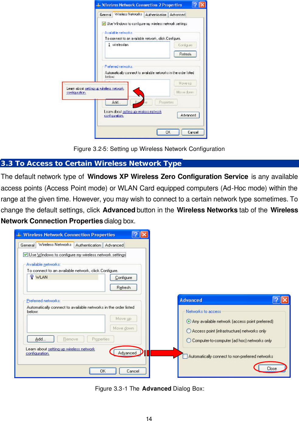   14  Figure 3.2-5: Setting up Wireless Network Configuration 3.3 To Access to Certain Wireless Network Type The default network type of Windows XP Wireless Zero Configuration Service is any available access points (Access Point mode) or WLAN Card equipped computers (Ad-Hoc mode) within the range at the given time. However, you may wish to connect to a certain network type sometimes. To change the default settings, click Advanced button in the Wireless Networks tab of the Wireless Network Connection Properties dialog box.            Figure 3.3-1 The  Advanced Dialog Box: 
