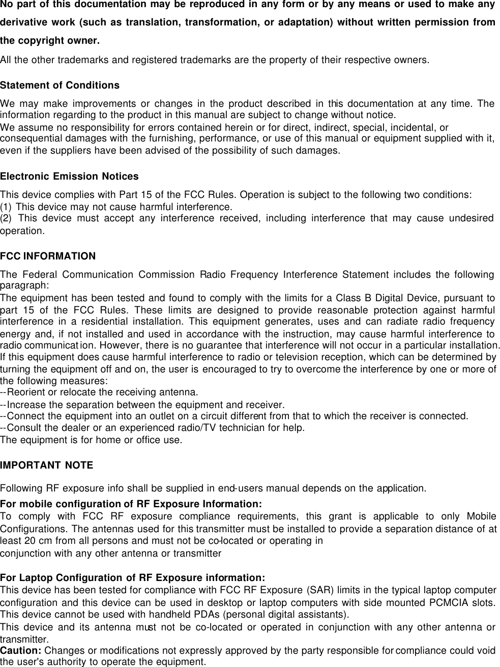   No part of this documentation may be reproduced in any form or by any means or used to make any derivative work (such as translation, transformation, or adaptation) without written permission from the copyright owner. All the other trademarks and registered trademarks are the property of their respective owners. Statement of Conditions We may make improvements or changes in the product described in this documentation at any time. The information regarding to the product in this manual are subject to change without notice.  We assume no responsibility for errors contained herein or for direct, indirect, special, incidental, or consequential damages with the furnishing, performance, or use of this manual or equipment supplied with it, even if the suppliers have been advised of the possibility of such damages. Electronic Emission Notices This device complies with Part 15 of the FCC Rules. Operation is subject to the following two conditions: (1) This device may not cause harmful interference. (2) This device must accept any interference received, including interference that may cause undesired operation. FCC INFORMATION The Federal Communication Commission Radio Frequency Interference Statement includes the following paragraph: The equipment has been tested and found to comply with the limits for a Class B Digital Device, pursuant to part 15 of the FCC Rules. These limits are designed to provide reasonable protection against harmful interference in a residential installation. This equipment generates, uses and can radiate radio frequency energy and, if not installed and used in accordance with the instruction, may cause harmful interference to radio communicat ion. However, there is no guarantee that interference will not occur in a particular installation. If this equipment does cause harmful interference to radio or television reception, which can be determined by turning the equipment off and on, the user is encouraged to try to overcome the interference by one or more of the following measures: --Reorient or relocate the receiving antenna.  --Increase the separation between the equipment and receiver. --Connect the equipment into an outlet on a circuit different from that to which the receiver is connected.  --Consult the dealer or an experienced radio/TV technician for help. The equipment is for home or office use. IMPORTANT NOTE Following RF exposure info shall be supplied in end-users manual depends on the application. For mobile configuration of RF Exposure Information: To comply with FCC RF exposure compliance requirements, this grant is applicable to only Mobile Configurations. The antennas used for this transmitter must be installed to provide a separation distance of at least 20 cm from all persons and must not be co-located or operating in conjunction with any other antenna or transmitter  For Laptop Configuration of RF Exposure information: This device has been tested for compliance with FCC RF Exposure (SAR) limits in the typical laptop computer configuration and this device can be used in desktop or laptop computers with side mounted PCMCIA slots. This device cannot be used with handheld PDAs (personal digital assistants). This device and its antenna must not be co-located or operated in conjunction with any other antenna or transmitter. Caution: Changes or modifications not expressly approved by the party responsible for compliance could void the user's authority to operate the equipment.  