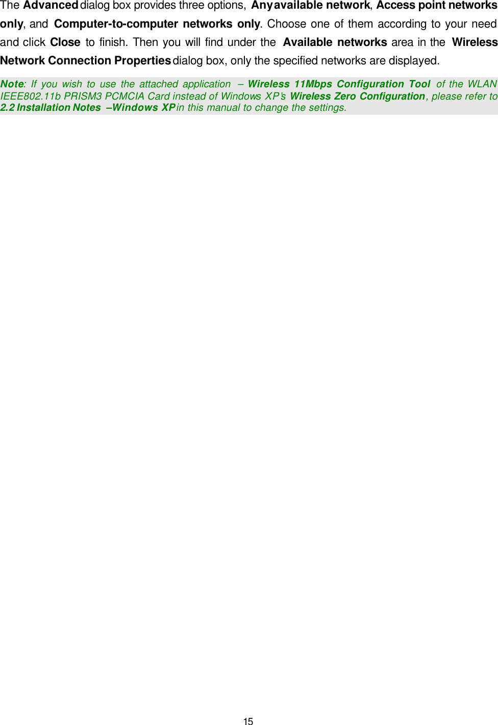   15 The Advanced dialog box provides three options, Any available network, Access point networks only, and  Computer-to-computer networks only. Choose one of them according to your need and click Close to finish. Then you will find under the  Available networks area in the  Wireless Network Connection Properties dialog box, only the specified networks are displayed. Note: If you wish to use the attached application  &ndash; Wireless 11Mbps Configuration Tool  of the WLAN IEEE802.11b PRISM3 PCMCIA Card instead of Windows XP&rsquo;s Wireless Zero Configuration, please refer to 2.2 Installation Notes  &ndash;Windows XP in this manual to change the settings.  