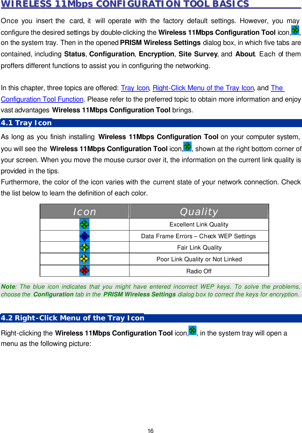  16 WWIIRREELLEESSSS  1111MMbbppss  CCOONNFFIIGGUURRAATTIIOONN  TTOOOOLL  BBAASSIICCSS                                        Once you insert the  card, it  will operate with the factory default settings. However, you may configure the desired settings by double-clicking the Wireless 11Mbps Configuration Tool icon, , on the system tray. Then in the opened PRISM Wireless Settings dialog box, in which five tabs are contained, including Status, Configuration, Encryption, Site Survey, and About. Each of them proffers different functions to assist you in configuring the networking.  In this chapter, three topics are offered: Tray Icon, Right-Click Menu of the Tray Icon, and The Configuration Tool Function. Please refer to the preferred topic to obtain more information and enjoy vast advantages Wireless 11Mbps Configuration Tool brings. 4.1 Tray Icon As long as you finish installing Wireless 11Mbps Configuration Tool on your computer system, you will see the Wireless 11Mbps Configuration Tool icon, , shown at the right bottom corner of your screen. When you move the mouse cursor over it, the information on the current link quality is provided in the tips.   Furthermore, the color of the icon varies with the current state of your network connection. Check the list below to learn the definition of each color. Icon Quality   Excellent Link Quality  Data Frame Errors &ndash; Check WEP Settings   Fair Link Quality  Poor Link Quality or Not Linked  Radio Off   Note: The blue icon indicates that you might have entered incorrect WEP keys. To solve the problems, choose the  Configuration tab in the  PRISM Wireless Settings dialog box to correct the keys for encryption.  4.2 Right-Click Menu of the Tray Icon Right-clicking the Wireless 11Mbps Configuration Tool icon, , in the system tray will open a menu as the following picture: 