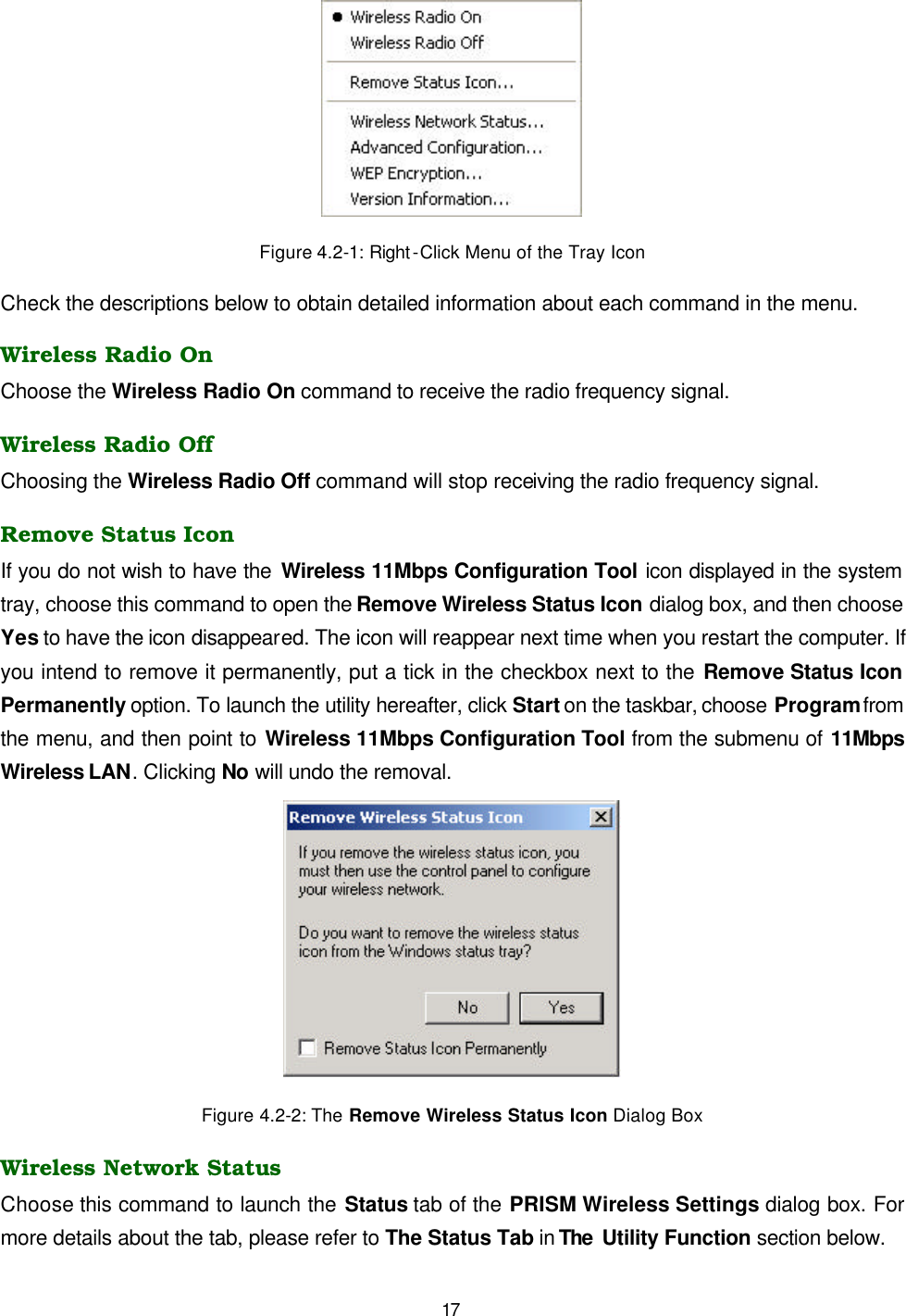   17  Figure 4.2-1: Right -Click Menu of the Tray Icon Check the descriptions below to obtain detailed information about each command in the menu. Wireless Radio On Choose the Wireless Radio On command to receive the radio frequency signal.   Wireless Radio Off Choosing the Wireless Radio Off command will stop receiving the radio frequency signal. Remove Status Icon If you do not wish to have the Wireless 11Mbps Configuration Tool icon displayed in the system tray, choose this command to open the Remove Wireless Status Icon dialog box, and then choose Yes to have the icon disappeared. The icon will reappear next time when you restart the computer. If you intend to remove it permanently, put a tick in the checkbox next to the Remove Status Icon Permanently option. To launch the utility hereafter, click Start on the taskbar, choose Program from the menu, and then point to Wireless 11Mbps Configuration Tool from the submenu of 11Mbps Wireless LAN. Clicking No will undo the removal.   Figure 4.2-2: The Remove Wireless Status Icon Dialog Box Wireless Network Status Choose this command to launch the Status tab of the PRISM Wireless Settings dialog box. For more details about the tab, please refer to The Status Tab in The  Utility Function section below. 