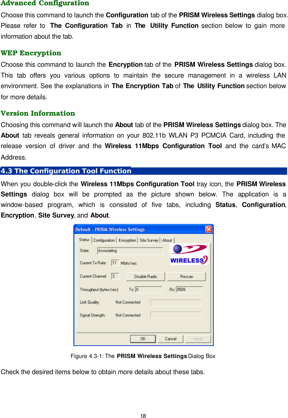   18 Advanced Configuration Choose this command to launch the Configuration tab of the PRISM Wireless Settings dialog box. Please refer to  The Configuration Tab in The  Utility Function section below to gain more information about the tab. WEP Encryption Choose this command to launch the Encryption tab of the PRISM Wireless Settings dialog box. This tab offers you various options to maintain the secure management in a wireless LAN environment. See the explanations in The Encryption Tab of The Utility Function section below for more details. Version Information Choosing this command will launch the About tab of the PRISM Wireless Settings dialog box. The About tab reveals general information on your 802.11b WLAN P3 PCMCIA Card, including the release version of driver and the Wireless 11Mbps Configuration Tool and the card&rsquo;s MAC Address. 4.3 The Configuration Tool Function When you double-click the Wireless 11Mbps Configuration Tool tray icon, the PRISM Wireless Settings dialog box will be prompted as the picture shown below. The application is a window-based program, which is consisted of five tabs, including Status,  Configuration, Encryption, Site Survey, and About.   Figure 4.3-1: The  PRISM Wireless Settings Dialog Box  Check the desired items below to obtain more details about these tabs. 