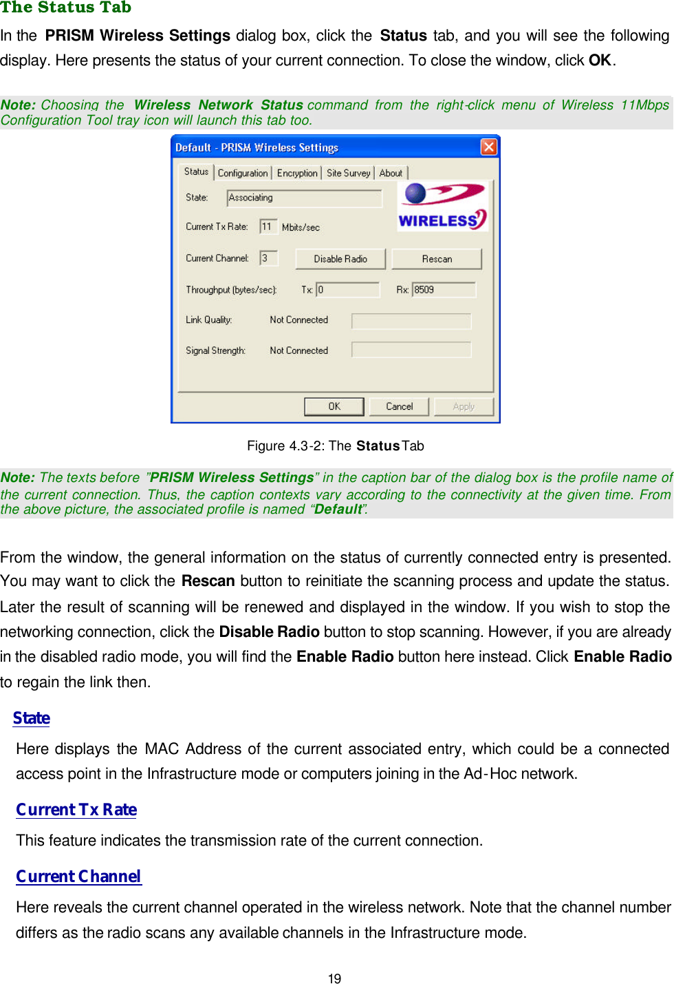   19 The Status Tab In the  PRISM Wireless Settings dialog box, click the Status tab, and you will see the following display. Here presents the status of your current connection. To close the window, click OK.  Note: Choosing the  Wireless Network Status command from the right-click menu of Wireless 11Mbps Configuration Tool tray icon will launch this tab too.  Figure 4.3-2: The Status Tab Note:  The texts before  &rdquo;PRISM Wireless Settings&rdquo; in the caption bar of the dialog box is the profile name of the current connection. Thus, the caption contexts vary according to the connectivity at the given time. From the above picture, the associated profile is named &ldquo;Default&rdquo;.  From the window, the general information on the status of currently connected entry is presented. You may want to click the Rescan button to reinitiate the scanning process and update the status. Later the result of scanning will be renewed and displayed in the window. If you wish to stop the networking connection, click the Disable Radio button to stop scanning. However, if you are already in the disabled radio mode, you will find the Enable Radio button here instead. Click Enable Radio to regain the link then.  State Here displays the  MAC Address of the current associated entry, which could be a connected access point in the Infrastructure mode or computers joining in the Ad-Hoc network. Current Tx Rate This feature indicates the transmission rate of the current connection. Current Channel Here reveals the current channel operated in the wireless network. Note that the channel number differs as the radio scans any available channels in the Infrastructure mode.  