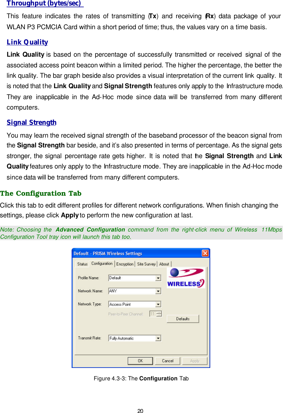   20 Throughput (bytes/sec)  This feature indicates the rates of transmitting (Tx) and receiving (Rx) data package of your WLAN P3 PCMCIA Card within a short period of time; thus, the values vary on a time basis. Link Quality Link Quality is based on the percentage of successfully transmitted or received signal of the associated access point beacon within a limited period. The higher the percentage, the better the link quality. The bar graph beside also provides a visual interpretation of the current link quality. It is noted that the Link Quality and Signal Strength features only apply to the Infrastructure mode. They are  inapplicable in the Ad-Hoc  mode since data will be  transferred from many different computers. Signal Strength You may learn the received signal strength of the baseband processor of the beacon signal from the Signal Strength bar beside, and it&rsquo;s also presented in terms of percentage. As the signal gets stronger, the signal percentage rate gets higher. It is noted that the Signal  Strength and  Link Quality features only apply to the Infrastructure mode. They are inapplicable in the Ad-Hoc mode since data will be transferred from many different computers. The Configuration Tab Click this tab to edit different profiles for different network configurations. When finish changing the settings, please click Apply to perform the new configuration at last. Note: Choosing the  Advanced Configuration command from the right-click menu of Wireless  11Mbps Configuration Tool tray icon will launch this tab too.  Figure 4.3-3: The Configuration Tab 