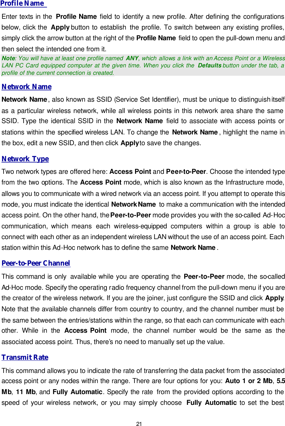   21 Profile Name   Enter texts in the  Profile Name field to identify a new profile. After defining the configurations below, click the  Apply button to establish the profile. To switch between any existing profiles, simply click the arrow button at the right of the Profile Name field to open the pull-down menu and then select the intended one from it.  Note: You will have at least one profile named  ANY, which allows a link with an Access Point or a Wireless LAN PC Card equipped computer at the given time. When you click the  Defaults button under the tab, a profile of the current connection is created. Network Name Network Name, also known as SSID (Service Set Identifier), must be unique to distinguish itself as a particular wireless network, while all wireless points in this network area share the same SSID. Type the identical SSID in the Network Name field to associate with access points or stations within the specified wireless LAN. To change the Network Name , highlight the name in the box, edit a new SSID, and then click Apply to save the changes. Network Type Two network types are offered here: Access Point and Peer-to-Peer. Choose the intended type from the two options. The Access Point mode, which is also known as the Infrastructure mode, allows you to communicate with a wired network via an access point. If you attempt to operate this mode, you must indicate the identical Network Name  to make a communication with the intended access point. On the other hand, the Peer-to-Peer mode provides you with the so-called Ad-Hoc communication, which means each  wireless-equipped  computers  within a group is able to connect with each other as an independent wireless LAN without the use of an access point. Each station within this Ad-Hoc network has to define the same Network Name . Peer-to-Peer Channel This command is only  available while you are operating the Peer-to-Peer mode, the so-called Ad-Hoc mode. Specify the operating radio frequency channel from the pull-down menu if you are the creator of the wireless network. If you are the joiner, just configure the SSID and click Apply.  Note that the available channels differ from country to country, and the channel number must be the same between the entries/stations within the range, so that each can communicate with each other. While in the Access Point  mode, the channel number would be the same as the associated access point. Thus, there&rsquo;s no need to manually set up the value.   Transmit Rate This command allows you to indicate the rate of transferring the data packet from the associated access point or any nodes within the range. There are four options for you: Auto 1 or 2 Mb, 5.5 Mb, 11 Mb, and Fully Automatic. Specify the rate  from the provided options according to the speed of your wireless network, or you may simply choose  Fully Automatic to set the best 