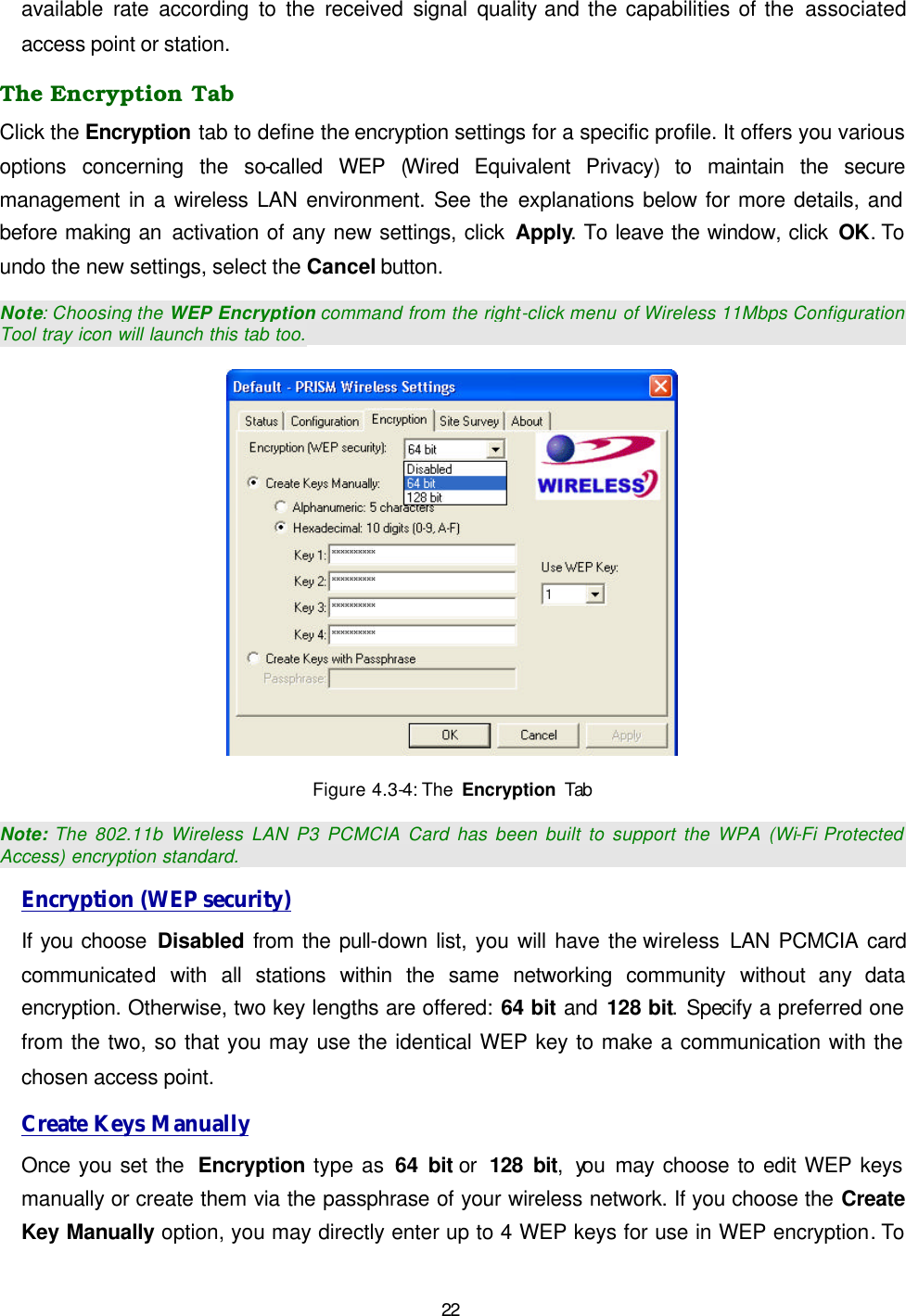   22 available rate according to the received signal quality and the capabilities of the associated access point or station. The Encryption Tab Click the Encryption tab to define the encryption settings for a specific profile. It offers you various options concerning the so-called  WEP  (Wired Equivalent Privacy) to maintain the secure management in a wireless LAN environment. See the explanations below for more details, and before making an activation of any new settings, click Apply. To leave the window, click OK. To undo the new settings, select the Cancel button.  Note: Choosing the WEP Encryption command from the right-click menu of Wireless 11Mbps Configuration Tool tray icon will launch this tab too.  Figure 4.3-4: The  Encryption Tab Note: The 802.11b Wireless LAN P3 PCMCIA Card has been built to support the WPA (Wi-Fi Protected Access) encryption standard. Encryption (WEP security) If you choose Disabled from the pull-down list, you will have the wireless LAN PCMCIA card communicated with all stations within the same networking community without any data encryption. Otherwise, two key lengths are offered: 64 bit and 128 bit. Specify a preferred one from the two, so that you may use the identical WEP key to make a communication with the chosen access point.  Create Keys Manually Once you set the  Encryption type as 64 bit or  128 bit, you  may choose to edit WEP keys manually or create them via the passphrase of your wireless network. If you choose the Create Key Manually option, you may directly enter up to 4 WEP keys for use in WEP encryption. To 