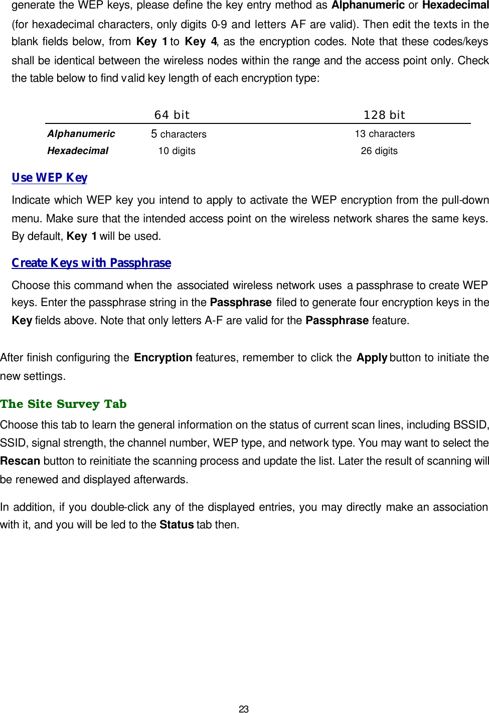   23 generate the WEP keys, please define the key entry method as Alphanumeric or Hexadecimal (for hexadecimal characters, only digits 0-9 and letters A-F are valid). Then edit the texts in the blank fields below, from Key 1 to Key 4, as the encryption codes. Note that these codes/keys shall be identical between the wireless nodes within the range and the access point only. Check the table below to find valid key length of each encryption type:  64 bit 128 bit Alphanumeric 5 characters 13 characters Hexadecimal 10 digits 26 digits Use WEP Key Indicate which WEP key you intend to apply to activate the WEP encryption from the pull-down menu. Make sure that the intended access point on the wireless network shares the same keys. By default, Key 1 will be used. Create Keys with Passphrase Choose this command when the associated wireless network uses a passphrase to create WEP keys. Enter the passphrase string in the Passphrase filed to generate four encryption keys in the Key fields above. Note that only letters A-F are valid for the Passphrase feature.   After finish configuring the Encryption features, remember to click the Apply button to initiate the new settings.   The Site Survey Tab Choose this tab to learn the general information on the status of current scan lines, including BSSID, SSID, signal strength, the channel number, WEP type, and network type. You may want to select the Rescan button to reinitiate the scanning process and update the list. Later the result of scanning will be renewed and displayed afterwards.  In addition, if you double-click any of the displayed entries, you may directly make an association with it, and you will be led to the Status tab then. 