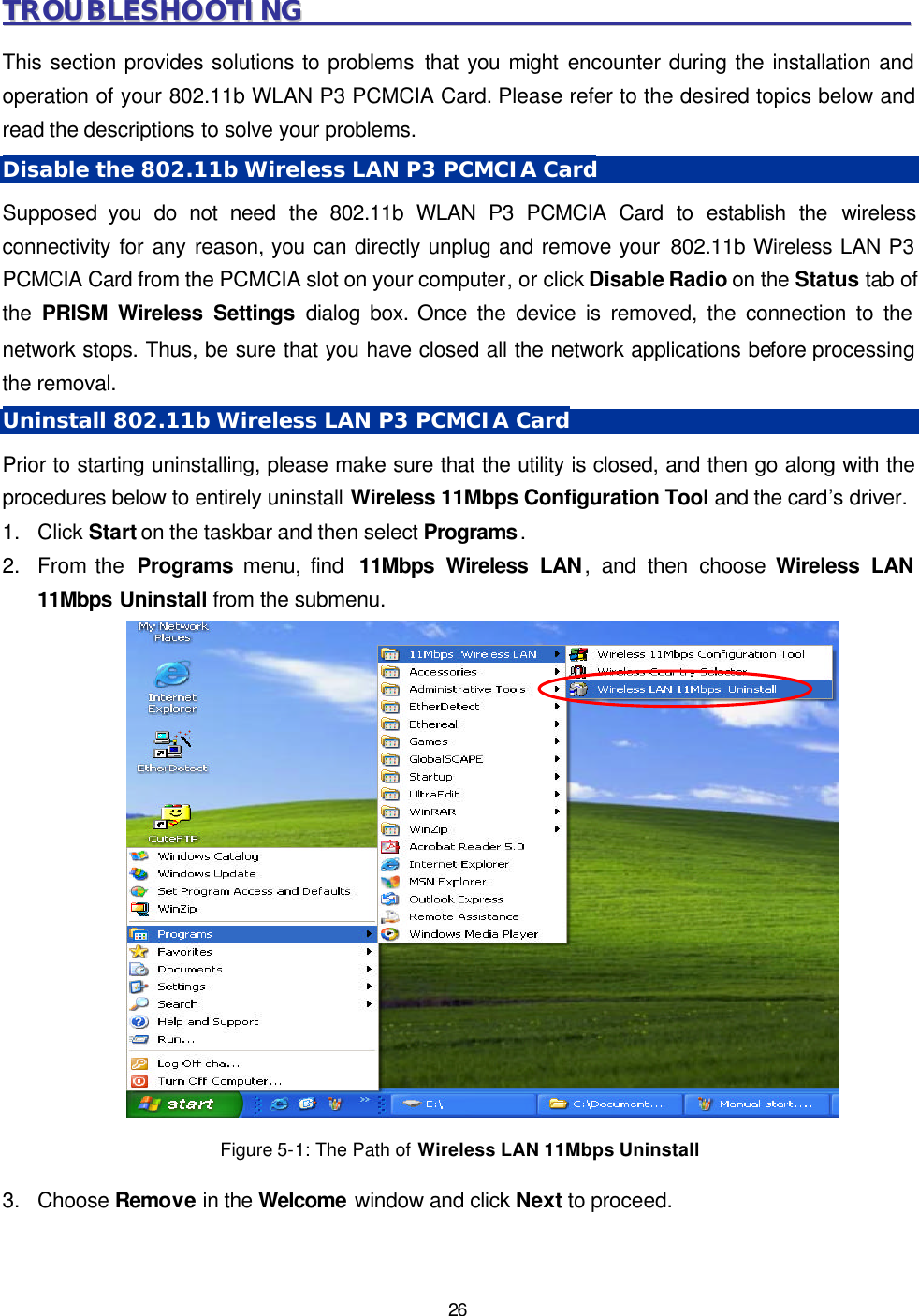   26 TTRROOUUBBLLEESSHHOOOOTTIINNGG                                                                                              This section provides solutions to problems that you might encounter during the installation and operation of your 802.11b WLAN P3 PCMCIA Card. Please refer to the desired topics below and read the descriptions to solve your problems. Disable the 802.11b Wireless LAN P3 PCMCIA Card Supposed you do not need the 802.11b WLAN P3 PCMCIA Card to establish the wireless connectivity for any reason, you can directly unplug and remove your 802.11b Wireless LAN P3 PCMCIA Card from the PCMCIA slot on your computer, or click Disable Radio on the Status tab of the  PRISM Wireless Settings dialog box. Once the device is removed, the connection to the network stops. Thus, be sure that you have closed all the network applications before processing the removal. Uninstall 802.11b Wireless LAN P3 PCMCIA Card Prior to starting uninstalling, please make sure that the utility is closed, and then go along with the procedures below to entirely uninstall Wireless 11Mbps Configuration Tool and the card&rsquo;s driver. 1. Click Start on the taskbar and then select Programs. 2. From the  Programs menu, find  11Mbps Wireless LAN, and then choose Wireless LAN 11Mbps Uninstall from the submenu.    Figure 5-1: The Path of Wireless LAN 11Mbps Uninstall 3. Choose Remove in the Welcome window and click Next to proceed.  