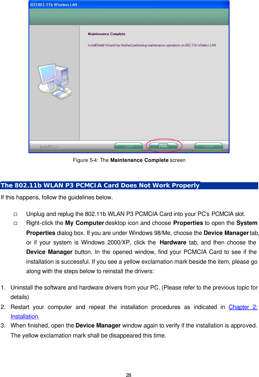   28  Figure 5-4: The Maintenance Complete screen  The 802.11b WLAN P3 PCMCIA Card Does Not Work Properly If this happens, follow the guidelines below.   &uml; Unplug and replug the 802.11b WLAN P3 PCMCIA Card into your PC&rsquo;s PCMCIA slot. &uml; Right-click the My Computer desktop icon and choose Properties to open the System Properties dialog box. If you are under Windows 98/Me, choose the Device Manager tab, or if your system is Windows 2000/XP, click the  Hardware tab, and then choose the Device Manager button. In the opened window, find your PCMCIA Card to see if the installation is successful. If you see a yellow exclamation mark beside the item, please go along with the steps below to reinstall the drivers:  1. Uninstall the software and hardware drivers from your PC. (Please refer to the previous topic for details) 2. Restart your computer and repeat the installation procedures as indicated in Chapter 2: Installation. 3. When finished, open the Device Manager window again to verify if the installation is approved. The yellow exclamation mark shall be disappeared this time. 