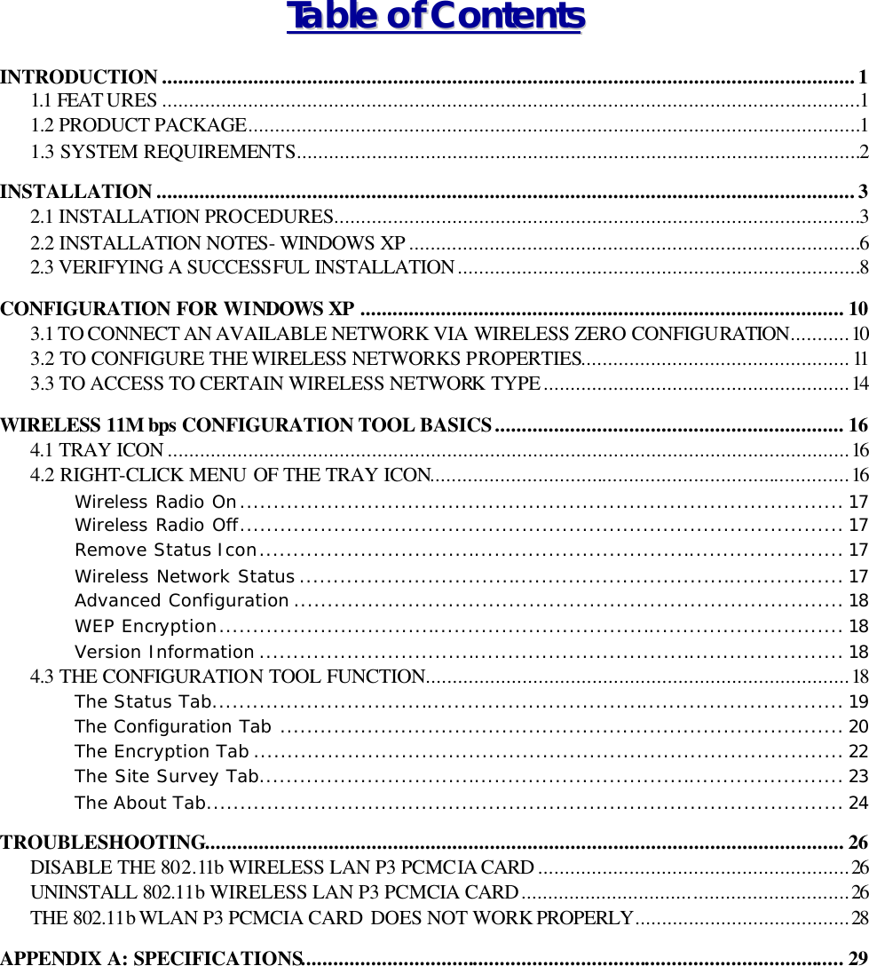   TTaabbllee  ooff  CCoonntteennttss  INTRODUCTION .................................................................................................................................1 1.1 FEAT URES ..................................................................................................................................1 1.2 PRODUCT PACKAGE..................................................................................................................1 1.3 SYSTEM REQUIREMENTS.........................................................................................................2 INSTALLATION ..................................................................................................................................3 2.1 INSTALLATION PROCEDURES..................................................................................................3 2.2 INSTALLATION NOTES- WINDOWS XP ....................................................................................6 2.3 VERIFYING A SUCCESSFUL INSTALLATION...........................................................................8 CONFIGURATION FOR WINDOWS XP .......................................................................................... 10 3.1 TO CONNECT AN AVAILABLE NETWORK VIA WIRELESS ZERO CONFIGURATION...........10 3.2 TO CONFIGURE THE WIRELESS NETWORKS PROPERTIES..................................................11 3.3 TO ACCESS TO CERTAIN WIRELESS NETWORK TYPE.........................................................14 WIRELESS 11M bps CONFIGURATION TOOL BASICS.................................................................16 4.1 TRAY ICON ...............................................................................................................................16 4.2 RIGHT-CLICK MENU OF THE TRAY ICON..............................................................................16 Wireless Radio On.......................................................................................... 17 Wireless Radio Off.......................................................................................... 17 Remove Status Icon....................................................................................... 17 Wireless Network Status ................................................................................. 17 Advanced Configuration .................................................................................. 18 WEP Encryption............................................................................................. 18 Version Information ....................................................................................... 18 4.3 THE CONFIGURATION TOOL FUNCTION...............................................................................18 The Status Tab.............................................................................................. 19 The Configuration Tab .................................................................................... 20 The Encryption Tab ........................................................................................ 22 The Site Survey Tab....................................................................................... 23 The About Tab............................................................................................... 24 TROUBLESHOOTING....................................................................................................................... 26 DISABLE THE 802.11b WIRELESS LAN P3 PCMCIA CARD ..........................................................26 UNINSTALL 802.11b WIRELESS LAN P3 PCMCIA CARD.............................................................26 THE 802.11b WLAN P3 PCMCIA CARD DOES NOT WORK PROPERLY........................................28 APPENDIX A: SPECIFICATIONS..................................................................................................... 29 