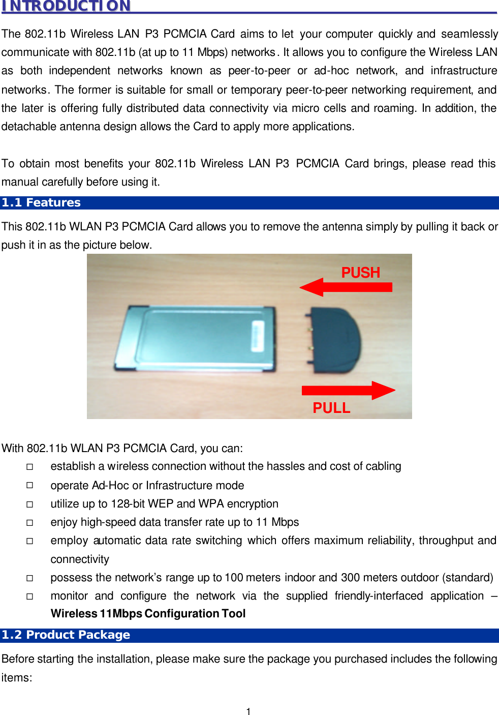   1 IINNTTRROODDUUCCTTIIOONN                                                                                                        The 802.11b Wireless LAN P3 PCMCIA Card aims to let  your computer quickly and seamlessly communicate with 802.11b (at up to 11 Mbps) networks. It allows you to configure the Wireless LAN as both independent networks known as peer-to-peer or ad-hoc network, and infrastructure networks. The former is suitable for small or temporary peer-to-peer networking requirement, and the later is offering fully distributed data connectivity via micro cells and roaming. In addition, the detachable antenna design allows the Card to apply more applications.    To obtain most benefits your 802.11b Wireless LAN P3 PCMCIA Card brings, please read this manual carefully before using it. 1.1 Features This 802.11b WLAN P3 PCMCIA Card allows you to remove the antenna simply by pulling it back or push it in as the picture below.     With 802.11b WLAN P3 PCMCIA Card, you can: &uml; establish a wireless connection without the hassles and cost of cabling &uml; operate Ad-Hoc or Infrastructure mode &uml; utilize up to 128-bit WEP and WPA encryption   &uml; enjoy high-speed data transfer rate up to 11 Mbps &uml; employ automatic data rate switching which offers maximum reliability, throughput and connectivity &uml; possess the network&rsquo;s range up to 100 meters indoor and 300 meters outdoor (standard) &uml; monitor and configure the network via the supplied friendly-interfaced application &ndash; Wireless 11Mbps Configuration Tool 1.2 Product Package Before starting the installation, please make sure the package you purchased includes the following items: PUSH PULL 