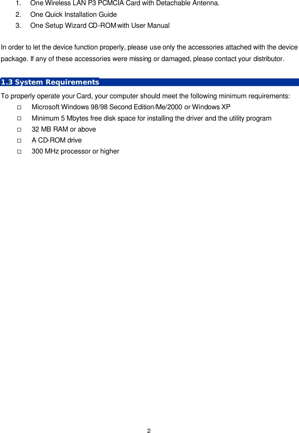   2 1. One Wireless LAN P3 PCMCIA Card with Detachable Antenna.  2. One Quick Installation Guide 3. One Setup Wizard CD-ROM with User Manual  In order to let the device function properly, please use only the accessories attached with the device package. If any of these accessories were missing or damaged, please contact your distributor.    1.3 System Requirements To properly operate your Card, your computer should meet the following minimum requirements: &uml; Microsoft Windows 98/98 Second Edition/Me/2000 or Windows XP &uml; Minimum 5 Mbytes free disk space for installing the driver and the utility program &uml; 32 MB RAM or above &uml; A CD-ROM drive &uml; 300 MHz processor or higher  