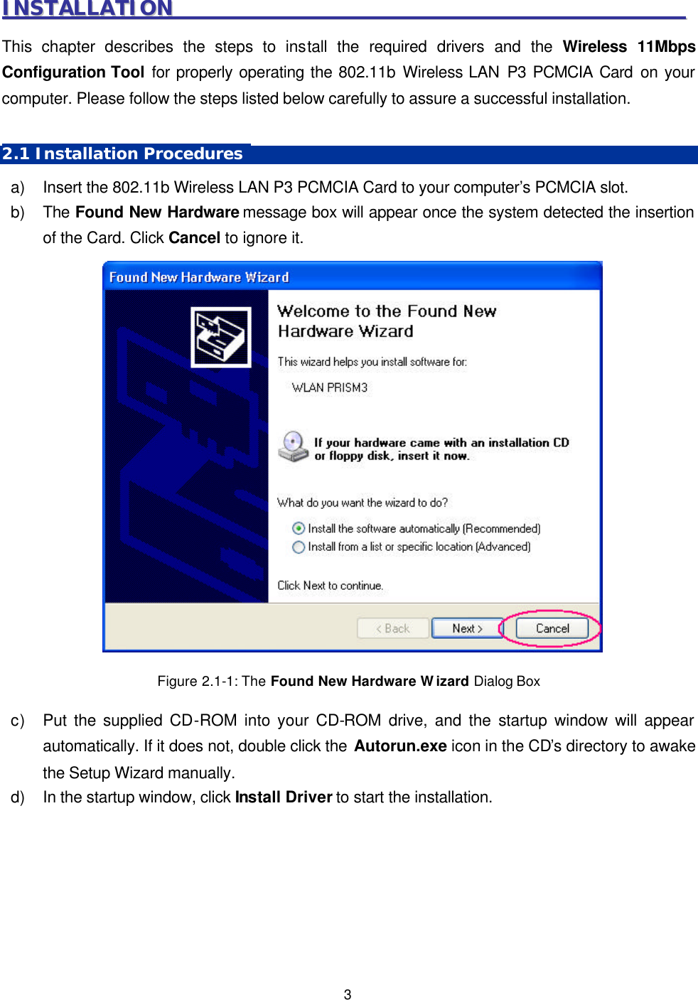   3 IINNSSTTAALLLLAATTIIOONN                                                                                                        This chapter describes the steps to install the required drivers and the Wireless 11Mbps Configuration Tool for properly operating the 802.11b Wireless LAN P3 PCMCIA Card on your computer. Please follow the steps listed below carefully to assure a successful installation.    2.1 Installation Procedures   a) Insert the 802.11b Wireless LAN P3 PCMCIA Card to your computer&rsquo;s PCMCIA slot.   b) The Found New Hardware message box will appear once the system detected the insertion of the Card. Click Cancel to ignore it.   Figure 2.1-1: The Found New Hardware Wizard Dialog Box c) Put the supplied CD-ROM into your CD-ROM drive, and the startup window will appear automatically. If it does not, double click the Autorun.exe icon in the CD&rsquo;s directory to awake the Setup Wizard manually.  d) In the startup window, click Install Driver to start the installation.  