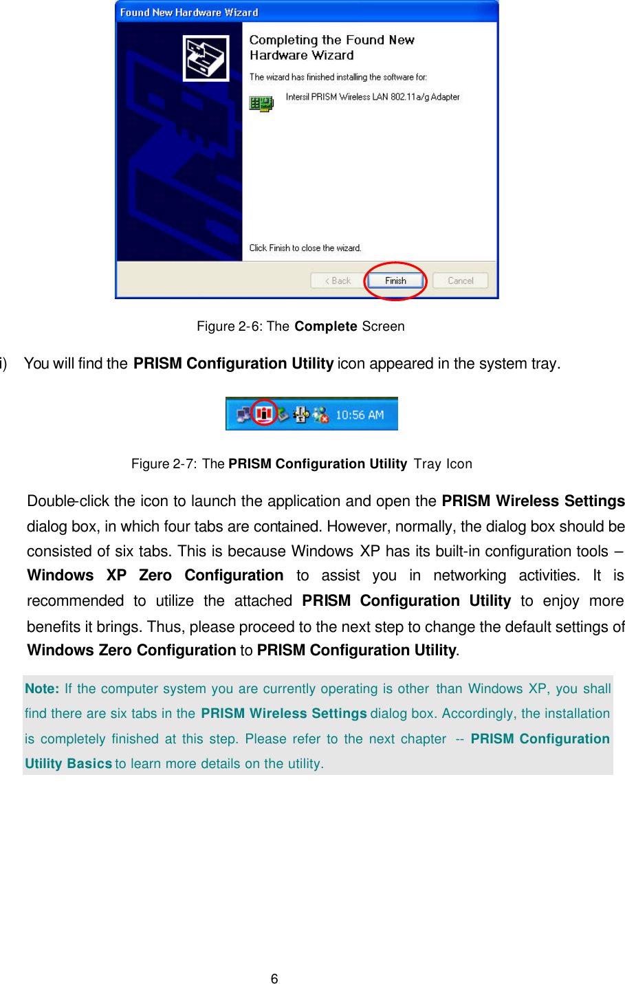   6  Figure 2-6: The Complete Screen i) You will find the PRISM Configuration Utility icon appeared in the system tray.     Figure 2-7: The PRISM Configuration Utility Tray Icon Double-click the icon to launch the application and open the PRISM Wireless Settings dialog box, in which four tabs are contained. However, normally, the dialog box should be consisted of six tabs. This is because Windows XP has its built-in configuration tools &ndash; Windows XP Zero Configuration to assist you in networking activities. It is recommended to utilize the attached PRISM Configuration Utility to enjoy more benefits it brings. Thus, please proceed to the next step to change the default settings of Windows Zero Configuration to PRISM Configuration Utility. Note: If the computer system you are currently operating is other  than Windows XP, you shall find there are six tabs in the PRISM Wireless Settings dialog box. Accordingly, the installation is completely finished at this step. Please refer to the next chapter  -- PRISM Configuration Utility Basics to learn more details on the utility.  