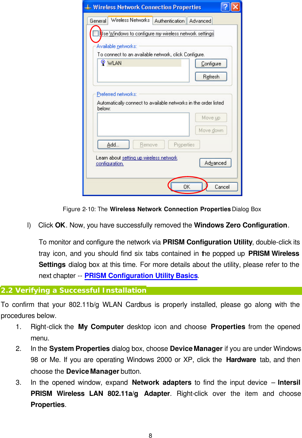   8  Figure 2-10: The Wireless Network Connection Properties Dialog Box l) Click OK. Now, you have successfully removed the Windows Zero Configuration.   To monitor and configure the network via PRISM Configuration Utility, double-click its tray icon, and you should find six tabs contained in the popped up PRISM Wireless Settings dialog box at this time. For more details about the utility, please refer to the next chapter -- PRISM Configuration Utility Basics. 2.2 Verifying a Successful Installation To confirm that your 802.11b/g WLAN Cardbus is properly installed, please go along with the procedures below. 1. Right-click the  My Computer desktop icon and choose Properties from the opened menu. 2. In the System Properties dialog box, choose Device Manager if you are under Windows 98 or Me. If you are operating Windows 2000 or XP, click the  Hardware  tab, and then choose the Device Manager button.   3. In the opened window, expand Network adapters to find the input device &ndash; Intersil PRISM Wireless LAN 802.11a/g Adapter. Right-click over the item and choose Properties. 