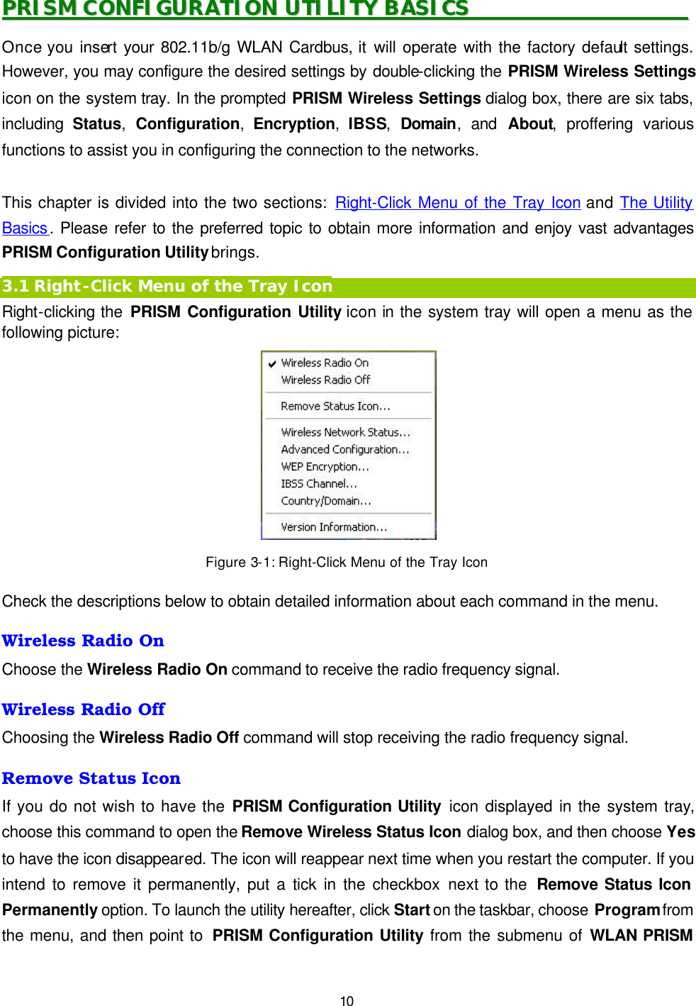   10 PPRRIISSMM  CCOONNFFIIGGUURRAATTIIOONN  UUTTIILLIITTYY  BBAASSIICCSS                                              Once you insert your 802.11b/g WLAN Cardbus, it will operate with the factory default settings. However, you may configure the desired settings by double-clicking the PRISM Wireless Settings icon on the system tray. In the prompted PRISM Wireless Settings dialog box, there are six tabs, including  Status,  Configuration,  Encryption,  IBSS,  Domain, and About, proffering various functions to assist you in configuring the connection to the networks.  This chapter is divided into the two sections: Right-Click Menu of the Tray Icon and The Utility Basics. Please refer to the preferred topic to obtain more information and enjoy vast advantages PRISM Configuration Utility brings. 3.1 Right-Click Menu of the Tray Icon Right-clicking the PRISM Configuration Utility icon in the system tray will open a menu as the following picture:  Figure 3-1: Right-Click Menu of the Tray Icon Check the descriptions below to obtain detailed information about each command in the menu. Wireless Radio On Choose the Wireless Radio On command to receive the radio frequency signal. Wireless Radio Off Choosing the Wireless Radio Off command will stop receiving the radio frequency signal. Remove Status Icon If you do not wish to have the PRISM Configuration Utility icon displayed in the system tray, choose this command to open the Remove Wireless Status Icon dialog box, and then choose Yes to have the icon disappeared. The icon will reappear next time when you restart the computer. If you intend to remove it permanently, put a tick in the checkbox next to the  Remove Status Icon Permanently option. To launch the utility hereafter, click Start on the taskbar, choose Program from the menu, and then point to  PRISM Configuration Utility from the submenu of WLAN PRISM 