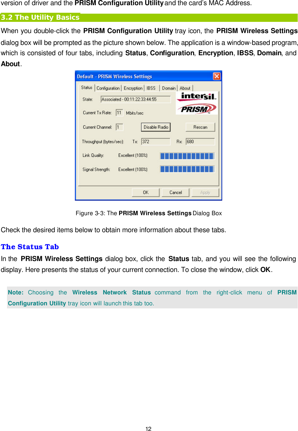   12 version of driver and the PRISM Configuration Utility and the card&rsquo;s MAC Address. 3.2 The Utility Basics When you double-click the PRISM Configuration Utility tray icon, the PRISM Wireless Settings dialog box will be prompted as the picture shown below. The application is a window-based program, which is consisted of four tabs, including Status, Configuration, Encryption, IBSS, Domain, and About.    Figure 3-3: The PRISM Wireless Settings Dialog Box Check the desired items below to obtain more information about these tabs. The Status Tab In the  PRISM Wireless Settings dialog box, click the Status tab, and you will see the following display. Here presents the status of your current connection. To close the window, click OK.  Note: Choosing the Wireless Network Status command from the right-click menu of PRISM Configuration Utility tray icon will launch this tab too. 