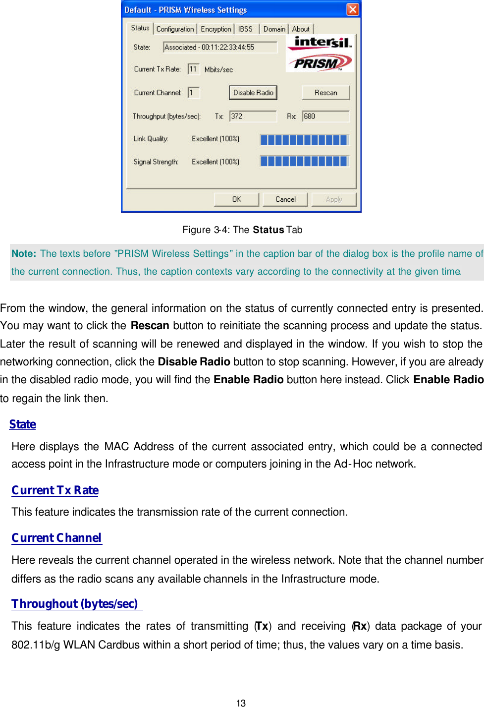   13  Figure 3-4: The Status Tab Note: The texts before &rdquo;PRISM Wireless Settings&rdquo; in the caption bar of the dialog box is the profile name of the current connection. Thus, the caption contexts vary according to the connectivity at the given time.  From the window, the general information on the status of currently connected entry is presented. You may want to click the Rescan button to reinitiate the scanning process and update the status. Later the result of scanning will be renewed and displayed in the window. If you wish to stop the networking connection, click the Disable Radio button to stop scanning. However, if you are already in the disabled radio mode, you will find the Enable Radio button here instead. Click Enable Radio to regain the link then.  State Here displays the  MAC Address of the current associated entry, which could be a connected access point in the Infrastructure mode or computers joining in the Ad-Hoc network. Current Tx Rate This feature indicates the transmission rate of the current connection. Current Channel Here reveals the current channel operated in the wireless network. Note that the channel number differs as the radio scans any available channels in the Infrastructure mode.  Throughout (bytes/sec)  This feature indicates the rates of transmitting (Tx) and receiving (Rx) data package of your 802.11b/g WLAN Cardbus within a short period of time; thus, the values vary on a time basis. 