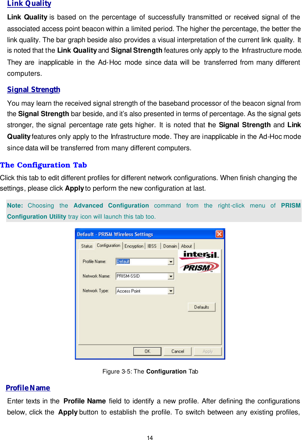   14 Link Quality Link Quality is based on the percentage of successfully transmitted or received signal of the associated access point beacon within a limited period. The higher the percentage, the better the link quality. The bar graph beside also provides a visual interpretation of the current link quality. It is noted that the Link Quality and Signal Strength features only apply to the Infrastructure mode. They are  inapplicable in the Ad-Hoc  mode since data will be  transferred from many different computers. Signal Strength You may learn the received signal strength of the baseband processor of the beacon signal from the Signal Strength bar beside, and it&rsquo;s also presented in terms of percentage. As the signal gets stronger, the signal percentage rate gets higher. It is noted that the Signal  Strength and  Link Quality features only apply to the Infrastructure mode. They are inapplicable in the Ad-Hoc mode since data will be transferred from many different computers. The Configuration Tab Click this tab to edit different profiles for different network configurations. When finish changing the settings, please click Apply to perform the new configuration at last. Note: Choosing the Advanced Configuration command from the right-click menu of PRISM Configuration Utility tray icon will launch this tab too.  Figure 3-5: The Configuration Tab Profile Name Enter texts in the  Profile Name field to identify a new profile. After defining the configurations below, click the  Apply button to establish the profile. To switch between any existing profiles, 