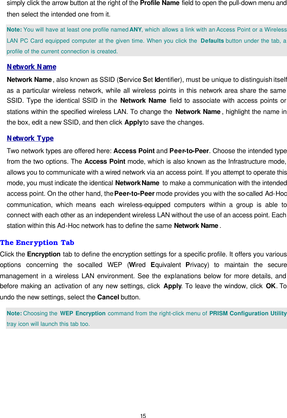   15 simply click the arrow button at the right of the Profile Name field to open the pull-down menu and then select the intended one from it.  Note: You will have at least one profile named ANY, which allows a link with an Access Point or a Wireless LAN PC Card equipped computer at the given time. When you click the  Defaults button under the tab, a profile of the current connection is created. Network Name Network Name, also known as SSID (Service Set Identifier), must be unique to distinguish itself as a particular wireless network, while all wireless points in this network area share the same SSID. Type the identical SSID in the Network Name field to associate with access points or stations within the specified wireless LAN. To change the Network Name , highlight the name in the box, edit a new SSID, and then click Apply to save the changes. Network Type Two network types are offered here: Access Point and Peer-to-Peer. Choose the intended type from the two options. The Access Point mode, which is also known as the Infrastructure mode, allows you to communicate with a wired network via an access point. If you attempt to operate this mode, you must indicate the identical Network Name  to make a communication with the intended access point. On the other hand, the Peer-to-Peer mode provides you with the so-called Ad-Hoc communication, which means each  wireless-equipped  computers  within a group is able to connect with each other as an independent wireless LAN without the use of an access point. Each station within this Ad-Hoc network has to define the same Network Name . The Encryption Tab Click the Encryption tab to define the encryption settings for a specific profile. It offers you various options concerning the so-called  WEP  (Wired  Equivalent  Privacy) to maintain the secure management in a wireless LAN environment. See the explanations below for more details, and before making an activation of any new settings, click Apply. To leave the window, click OK. To undo the new settings, select the Cancel button.  Note: Choosing the  WEP Encryption command from the right-click menu of PRISM Configuration Utility tray icon will launch this tab too. 