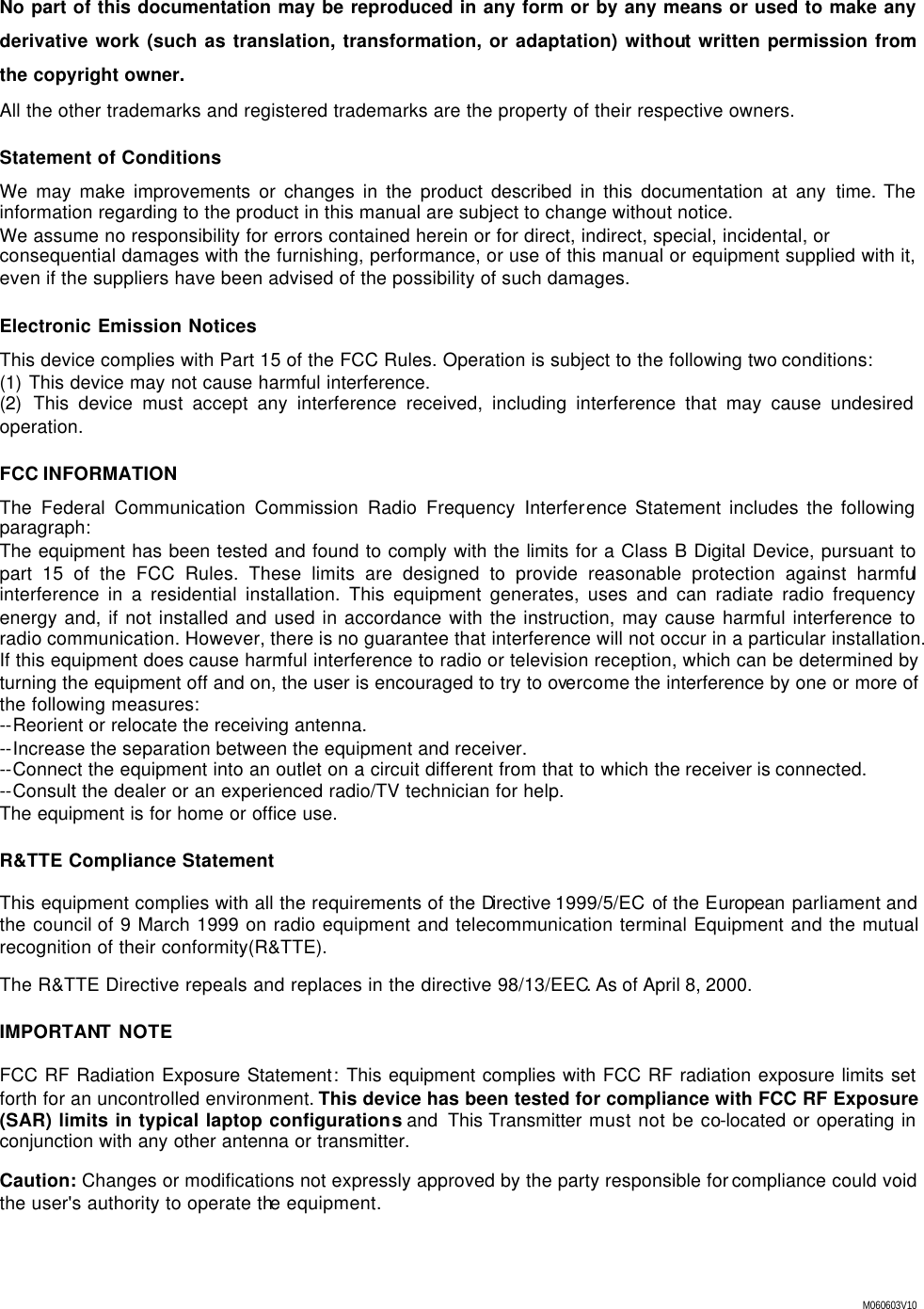  M060603V10 No part of this documentation may be reproduced in any form or by any means or used to make any derivative work (such as translation, transformation, or adaptation) without written permission from the copyright owner. All the other trademarks and registered trademarks are the property of their respective owners. Statement of Conditions We may make improvements or changes in the product described in this documentation at any  time. The information regarding to the product in this manual are subject to change without notice.  We assume no responsibility for errors contained herein or for direct, indirect, special, incidental, or consequential damages with the furnishing, performance, or use of this manual or equipment supplied with it, even if the suppliers have been advised of the possibility of such damages. Electronic Emission Notices This device complies with Part 15 of the FCC Rules. Operation is subject to the following two conditions: (1) This device may not cause harmful interference. (2) This device must accept any interference received, including interference that may cause undesired operation. FCC INFORMATION The Federal Communication Commission Radio Frequency Interference Statement includes the following paragraph: The equipment has been tested and found to comply with the limits for a Class B Digital Device, pursuant to part 15 of the FCC Rules. These limits are designed to provide reasonable protection against harmful interference in a residential installation. This equipment generates, uses and can radiate radio frequency energy and, if not installed and used in accordance with the instruction, may cause harmful interference to radio communication. However, there is no guarantee that interference will not occur in a particular installation. If this equipment does cause harmful interference to radio or television reception, which can be determined by turning the equipment off and on, the user is encouraged to try to overcome the interference by one or more of the following measures: --Reorient or relocate the receiving antenna.  --Increase the separation between the equipment and receiver. --Connect the equipment into an outlet on a circuit different from that to which the receiver is connected.  --Consult the dealer or an experienced radio/TV technician for help. The equipment is for home or office use. R&amp;TTE Compliance Statement This equipment complies with all the requirements of the Directive 1999/5/EC  of the European parliament and the council of 9 March 1999 on radio equipment and telecommunication terminal Equipment and the mutual recognition of their conformity(R&amp;TTE). The R&amp;TTE Directive repeals and replaces in the directive 98/13/EEC. As of April 8, 2000. IMPORTANT NOTE FCC RF Radiation Exposure Statement: This equipment complies with FCC RF radiation exposure limits set forth for an uncontrolled environment. This device has been tested for compliance with FCC RF Exposure (SAR) limits in typical laptop configurations and  This Transmitter must not be co-located or operating in conjunction with any other antenna or transmitter.  Caution: Changes or modifications not expressly approved by the party responsible for compliance could void the user's authority to operate the equipment. 