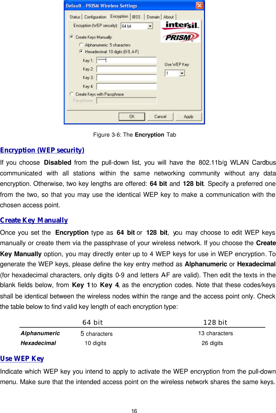   16  Figure 3-6: The Encryption Tab Encryption (WEP security) If you choose  Disabled from the pull-down list, you will have the 802.11b/g WLAN Cardbus communicated with all stations within the same networking community without any data encryption. Otherwise, two key lengths are offered: 64 bit and 128 bit. Specify a preferred one from the two, so that you may use the identical WEP key to make a communication with the chosen access point.  Create Key Manually Once you set the  Encryption type as 64 bit or  128 bit, you  may choose to edit WEP keys manually or create them via the passphrase of your wireless network. If you choose the Create Key Manually option, you may directly enter up to 4 WEP keys for use in WEP encryption. To generate the WEP keys, please define the key entry method as Alphanumeric or Hexadecimal (for hexadecimal characters, only digits 0-9 and letters A-F are valid). Then edit the texts in the blank fields below, from Key 1 to Key 4, as the encryption codes. Note that these codes/keys shall be identical between the wireless nodes within the range and the access point only. Check the table below to find valid key length of each encryption type: 64 bit 128 bit Alphanumeric 5 characters 13 characters Hexadecimal 10 digits 26 digits Use WEP Key Indicate which WEP key you intend to apply to activate the WEP encryption from the pull-down menu. Make sure that the intended access point on the wireless network shares the same keys. 