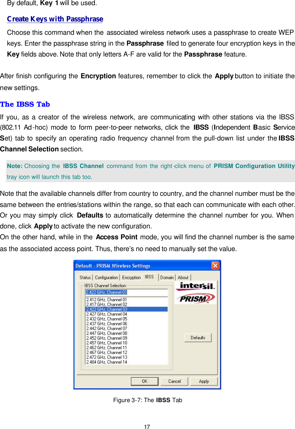   17 By default, Key 1 will be used.   Create Keys with Passphrase Choose this command when the associated wireless network uses a passphrase to create WEP keys. Enter the passphrase string in the Passphrase filed to generate four encryption keys in the Key fields above. Note that only letters A-F are valid for the Passphrase feature.   After finish configuring the Encryption features, remember to click the Apply button to initiate the new settings.   The IBSS Tab If you, as a creator of the wireless network, are communicating with other stations via the IBSS (802.11 Ad-hoc) mode to form peer-to-peer networks, click the  IBSS (Independent Basic Service Set) tab to specify an operating radio frequency channel from the pull-down list under the IBSS Channel Selection section.   Note: Choosing the  IBSS Channel command from the right -click menu of  PRISM Configuration Utility tray icon will launch this tab too. Note that the available channels differ from country to country, and the channel number must be the same between the entries/stations within the range, so that each can communicate with each other. Or you may simply click  Defaults to automatically determine the channel number for you. When done, click Apply to activate the new configuration. On the other hand, while in the Access Point mode, you will find the channel number is the same as the associated access point. Thus, there&rsquo;s no need to manually set the value.  Figure 3-7: The IBSS Tab 