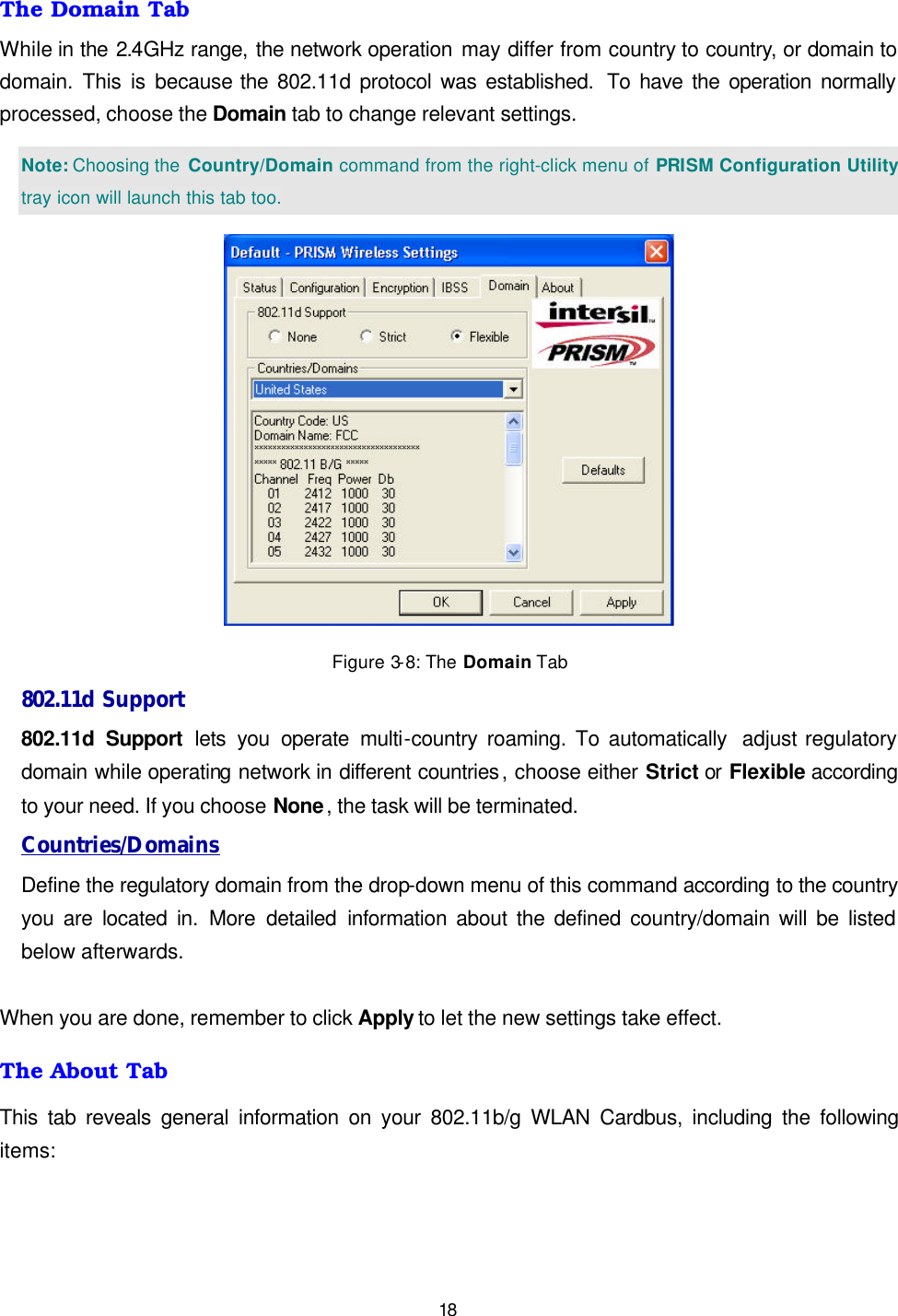   18 The Domain Tab While in the 2.4GHz range, the network operation may differ from country to country, or domain to domain. This is because the 802.11d protocol was established.  To have the operation normally processed, choose the Domain tab to change relevant settings.  Note: Choosing the  Country/Domain command from the right-click menu of PRISM Configuration Utility tray icon will launch this tab too.  Figure 3-8: The Domain Tab 802.11d Support 802.11d Support lets you operate multi-country roaming. To automatically  adjust regulatory domain while operating network in different countries, choose either Strict or Flexible according to your need. If you choose None, the task will be terminated. Countries/Domains Define the regulatory domain from the drop-down menu of this command according to the country you are located in. More detailed information about the defined country/domain will be listed below afterwards.  When you are done, remember to click Apply to let the new settings take effect. The About Tab This tab reveals general information on your 802.11b/g WLAN Cardbus, including the following items: 