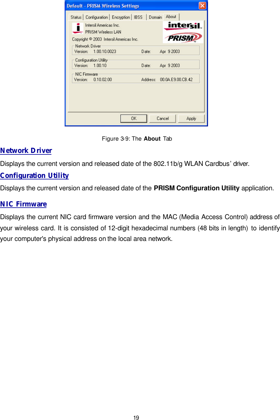   19  Figure 3-9: The About Tab Network Driver Displays the current version and released date of the 802.11b/g WLAN Cardbus&rsquo; driver. Configuration Utility Displays the current version and released date of the PRISM Configuration Utility application. NIC Firmware Displays the current NIC card firmware version and the MAC (Media Access Control) address of your wireless card. It is consisted of 12-digit hexadecimal numbers (48 bits in length) to identify your computer's physical address on the local area network. 