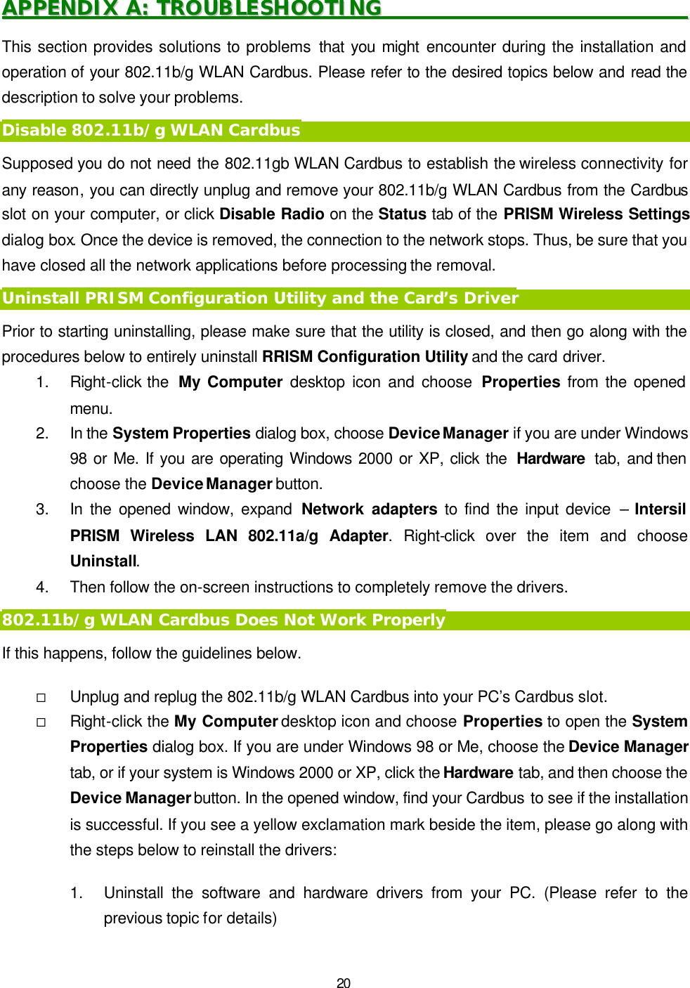   20 AAPPPPEENNDDIIXX  AA::  TTRROOUUBBLLEESSHHOOOOTTIINNGG                                                                This section provides solutions to problems that you might encounter during the installation and operation of your 802.11b/g WLAN Cardbus. Please refer to the desired topics below and read the description to solve your problems. Disable 802.11b/g WLAN Cardbus Supposed you do not need the 802.11gb WLAN Cardbus to establish the wireless connectivity for any reason, you can directly unplug and remove your 802.11b/g WLAN Cardbus from the Cardbus slot on your computer, or click Disable Radio on the Status tab of the PRISM Wireless Settings dialog box. Once the device is removed, the connection to the network stops. Thus, be sure that you have closed all the network applications before processing the removal. Uninstall PRISM Configuration Utility and the Card&rsquo;s Driver Prior to starting uninstalling, please make sure that the utility is closed, and then go along with the procedures below to entirely uninstall RRISM Configuration Utility and the card driver. 1. Right-click the  My Computer desktop icon and choose Properties from the opened menu. 2. In the System Properties dialog box, choose Device Manager if you are under Windows 98 or Me. If you are operating Windows 2000 or XP, click the  Hardware  tab, and then choose the Device Manager button.   3. In the opened window, expand Network adapters to find the input device &ndash; Intersil PRISM Wireless LAN 802.11a/g Adapter. Right-click over the item and choose Uninstall. 4. Then follow the on-screen instructions to completely remove the drivers. 802.11b/g WLAN Cardbus Does Not Work Properly If this happens, follow the guidelines below.   &uml; Unplug and replug the 802.11b/g WLAN Cardbus into your PC&rsquo;s Cardbus slot. &uml; Right-click the My Computer desktop icon and choose Properties to open the System Properties dialog box. If you are under Windows 98 or Me, choose the Device Manager tab, or if your system is Windows 2000 or XP, click the Hardware tab, and then choose the Device Manager button. In the opened window, find your Cardbus to see if the installation is successful. If you see a yellow exclamation mark beside the item, please go along with the steps below to reinstall the drivers:  1. Uninstall the software and hardware drivers from your PC. (Please refer to the previous topic for details) 