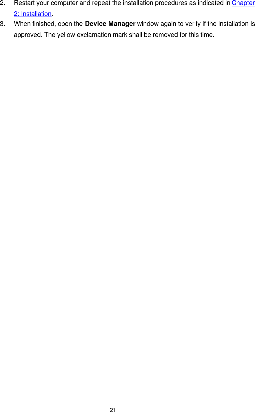   21 2. Restart your computer and repeat the installation procedures as indicated in Chapter 2: Installation. 3. When finished, open the Device Manager window again to verify if the installation is approved. The yellow exclamation mark shall be removed for this time. 