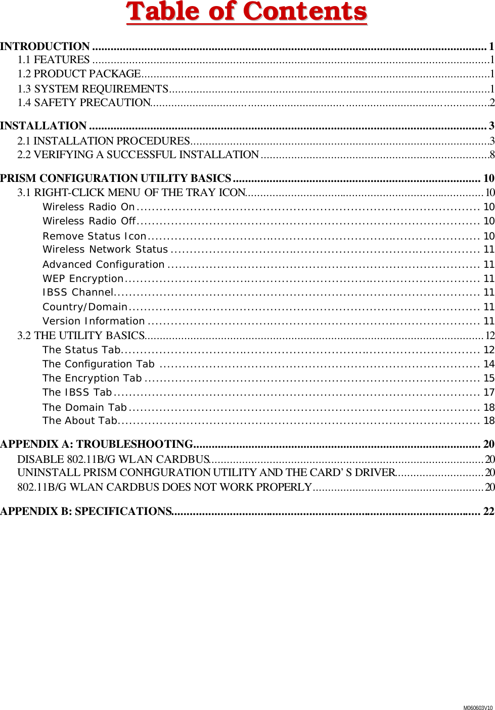  M060603V10 TTaabbllee  ooff  CCoonntteennttss  INTRODUCTION .................................................................................................................................1 1.1 FEATURES ..................................................................................................................................1 1.2 PRODUCT PACKAGE..................................................................................................................1 1.3 SYSTEM REQUIREMENTS.........................................................................................................1 1.4 SAFETY PRECAUTION...............................................................................................................2 INSTALLATION ..................................................................................................................................3 2.1 INSTALLATION PROCEDURES..................................................................................................3 2.2 VERIFYING A SUCCESSFUL INSTALLATION...........................................................................8 PRISM CONFIGURATION UTILITY BASICS................................................................................. 10 3.1 RIGHT-CLICK MENU OF THE TRAY ICON..............................................................................10 Wireless Radio On.......................................................................................... 10 Wireless Radio Off.......................................................................................... 10 Remove Status Icon....................................................................................... 10 Wireless Network Status ................................................................................. 11 Advanced Configuration .................................................................................. 11 WEP Encryption............................................................................................. 11 IBSS Channel................................................................................................ 11 Country/Domain............................................................................................ 11 Version Information ....................................................................................... 11 3.2 THE UTILITY BASICS...............................................................................................................12 The Status Tab.............................................................................................. 12 The Configuration Tab .................................................................................... 14 The Encryption Tab ........................................................................................ 15 The IBSS Tab................................................................................................ 17 The Domain Tab............................................................................................ 18 The About Tab............................................................................................... 18 APPENDIX A: TROUBLESHOOTING.............................................................................................. 20 DISABLE 802.11B/G WLAN CARDBUS..........................................................................................20 UNINSTALL PRISM CONFIGURATION UTILITY AND THE CARD&rsquo;S DRIVER.............................20 802.11B/G WLAN CARDBUS DOES NOT WORK PROPERLY........................................................20 APPENDIX B: SPECIFICATIONS..................................................................................................... 22 