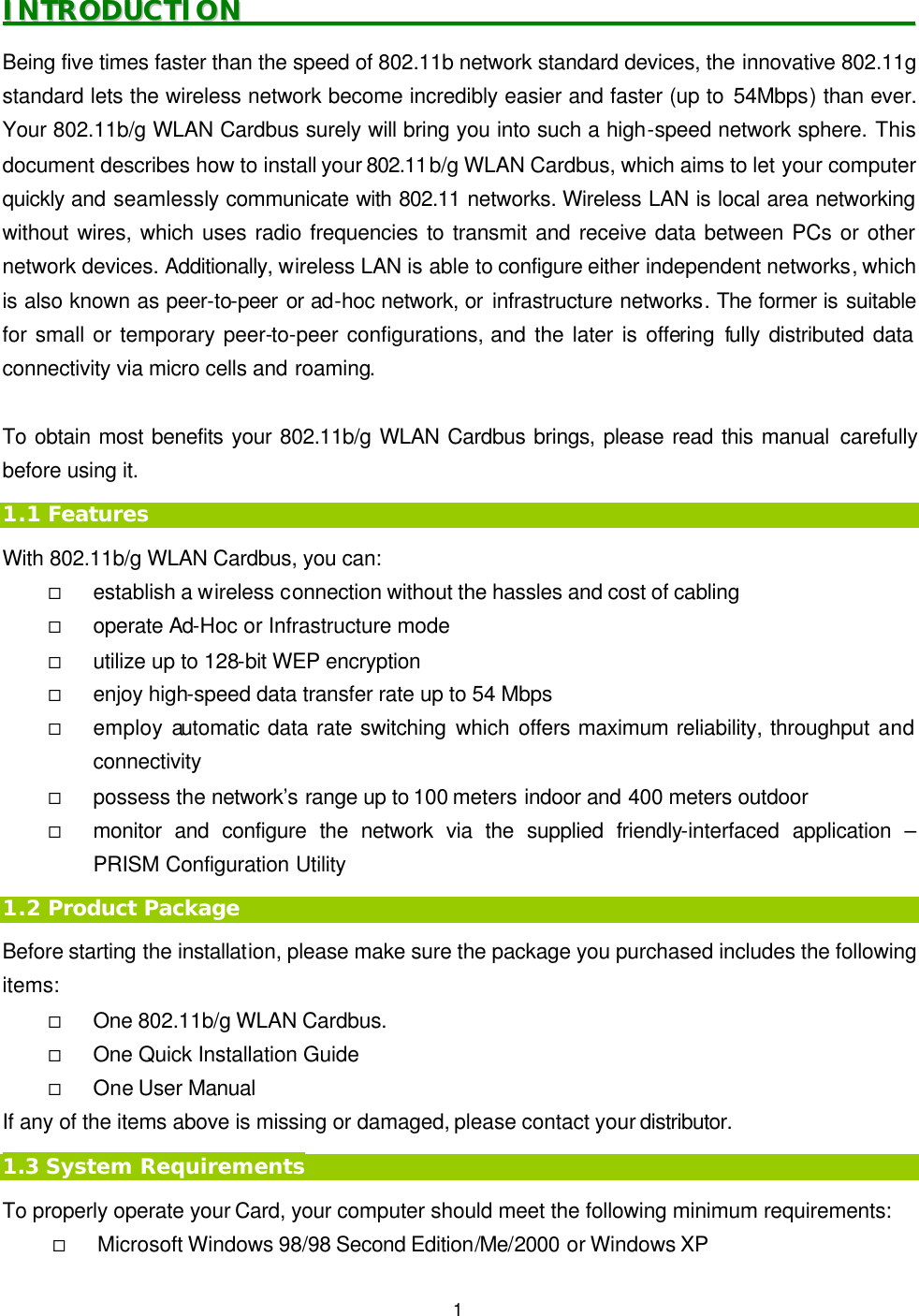   1 IINNTTRROODDUUCCTTIIOONN                                                                                                        Being five times faster than the speed of 802.11b network standard devices, the innovative 802.11g standard lets the wireless network become incredibly easier and faster (up to 54Mbps) than ever. Your 802.11b/g WLAN Cardbus surely will bring you into such a high-speed network sphere. This document describes how to install your 802.11b/g WLAN Cardbus, which aims to let your computer quickly and seamlessly communicate with 802.11 networks. Wireless LAN is local area networking without wires, which uses radio frequencies to transmit and receive data between PCs or other network devices. Additionally, wireless LAN is able to configure either independent networks, which is also known as peer-to-peer or ad-hoc network, or infrastructure networks. The former is suitable for small or temporary peer-to-peer configurations, and the later is offering fully distributed data connectivity via micro cells and roaming.    To obtain most benefits your 802.11b/g WLAN Cardbus brings, please read this manual carefully before using it. 1.1 Features With 802.11b/g WLAN Cardbus, you can: &uml; establish a wireless connection without the hassles and cost of cabling &uml; operate Ad-Hoc or Infrastructure mode &uml; utilize up to 128-bit WEP encryption &uml; enjoy high-speed data transfer rate up to 54 Mbps &uml; employ automatic data rate switching which offers maximum reliability, throughput and connectivity &uml; possess the network&rsquo;s range up to 100 meters indoor and 400 meters outdoor  &uml; monitor and configure the network via the supplied friendly-interfaced application &ndash; PRISM Configuration Utility 1.2 Product Package Before starting the installation, please make sure the package you purchased includes the following items: &uml; One 802.11b/g WLAN Cardbus. &uml; One Quick Installation Guide &uml; One User Manual If any of the items above is missing or damaged, please contact your distributor. 1.3 System Requirements To properly operate your Card, your computer should meet the following minimum requirements: &uml; Microsoft Windows 98/98 Second Edition/Me/2000 or Windows XP 