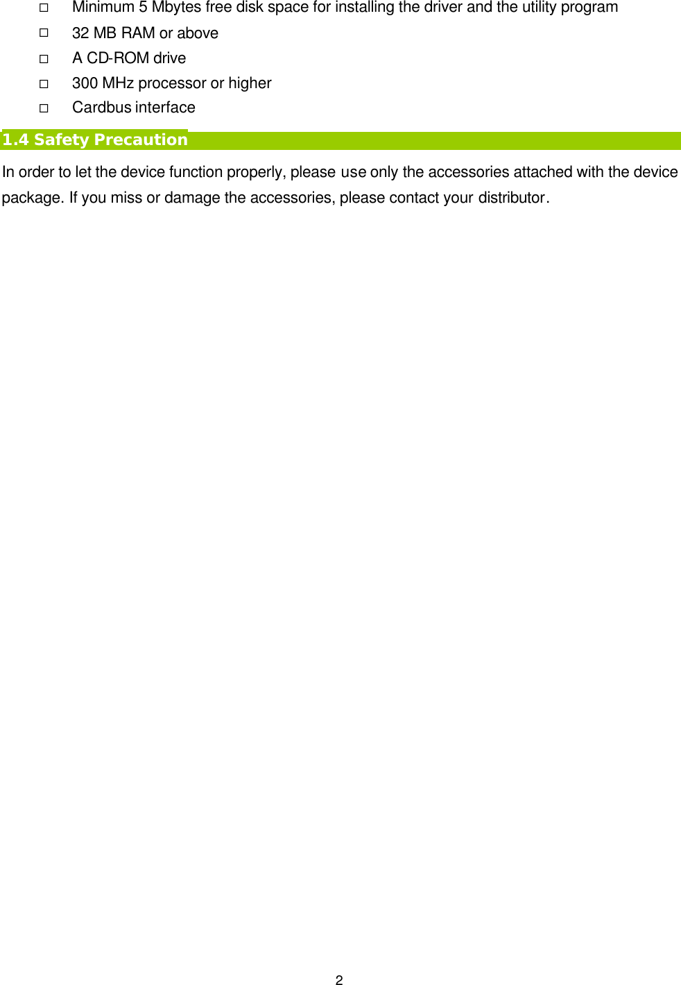   2 &uml; Minimum 5 Mbytes free disk space for installing the driver and the utility program &uml; 32 MB RAM or above &uml; A CD-ROM drive &uml; 300 MHz processor or higher &uml; Cardbus interface 1.4 Safety Precaution In order to let the device function properly, please use only the accessories attached with the device package. If you miss or damage the accessories, please contact your distributor.  