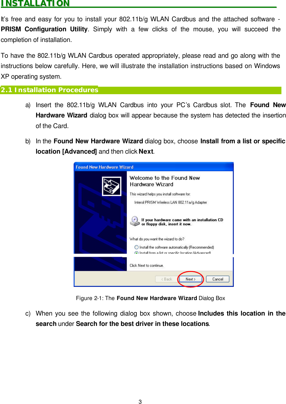   3 IINNSSTTAALLLLAATTIIOONN                                                                                                        It&rsquo;s free and easy for you to install your 802.11b/g WLAN Cardbus and the attached software - PRISM Configuration Utility. Simply with a few clicks of the mouse, you will succeed the completion of installation. To have the 802.11b/g WLAN Cardbus operated appropriately, please read and go along with the instructions below carefully. Here, we will illustrate the installation instructions based on Windows XP operating system. 2.1 Installation Procedures a) Insert the 802.11b/g WLAN Cardbus into your PC&rsquo;s Cardbus slot. The  Found New Hardware Wizard dialog box will appear because the system has detected the insertion of the Card.  b) In the Found New Hardware Wizard dialog box, choose Install from a list or specific location [Advanced] and then click Next.  Figure 2-1: The Found New Hardware Wizard Dialog Box  c) When you see the following dialog box shown, choose Includes this location in the search under Search for the best driver in these locations.   