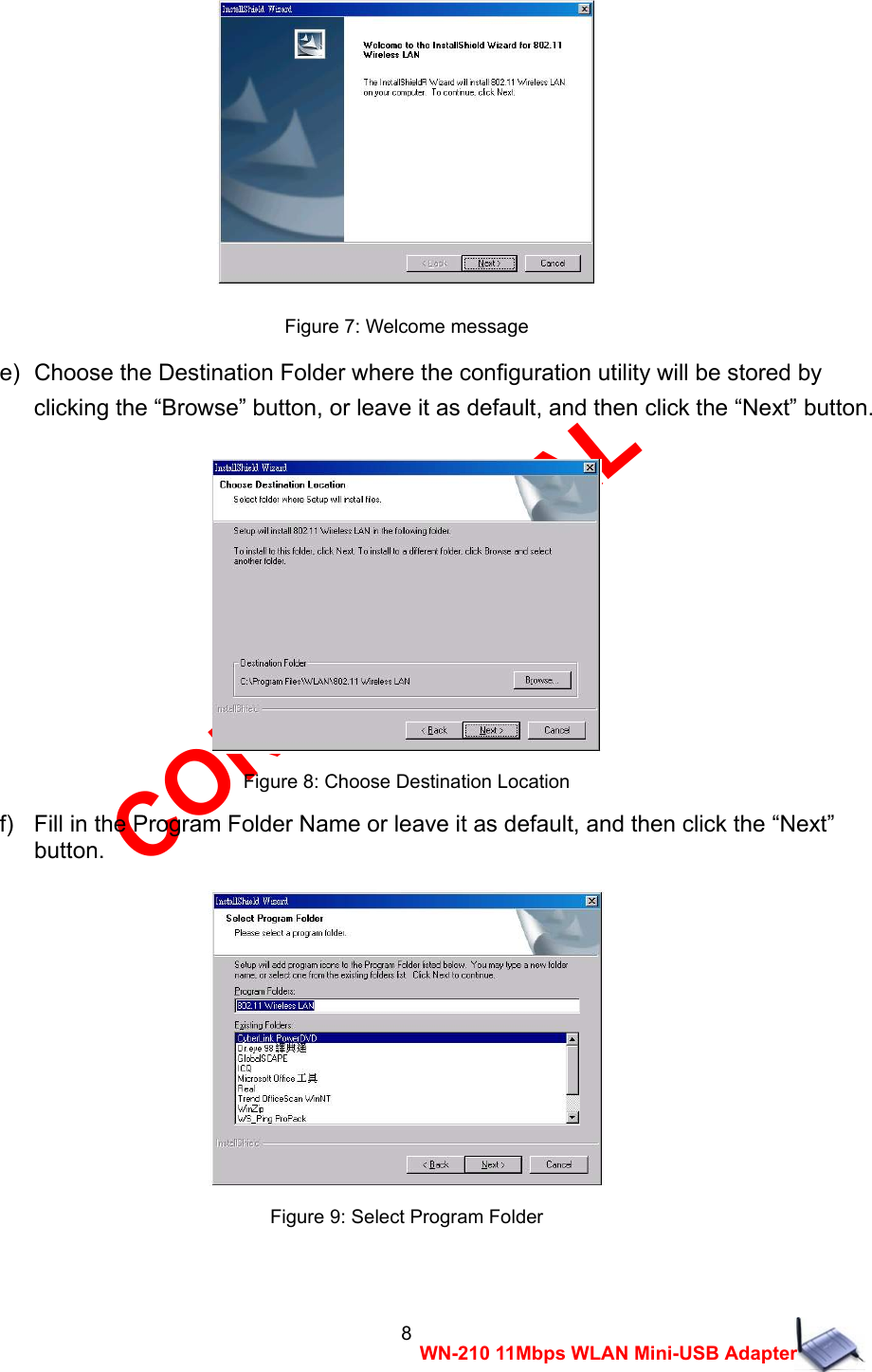 CONFIDENTIAL 8 WN-210 11Mbps WLAN Mini-USB Adapter   Figure 7: Welcome message e)  Choose the Destination Folder where the configuration utility will be stored by   clicking the &ldquo;Browse&rdquo; button, or leave it as default, and then click the &ldquo;Next&rdquo; button.   Figure 8: Choose Destination Location f)   Fill in the Program Folder Name or leave it as default, and then click the &ldquo;Next&rdquo;   button.   Figure 9: Select Program Folder  