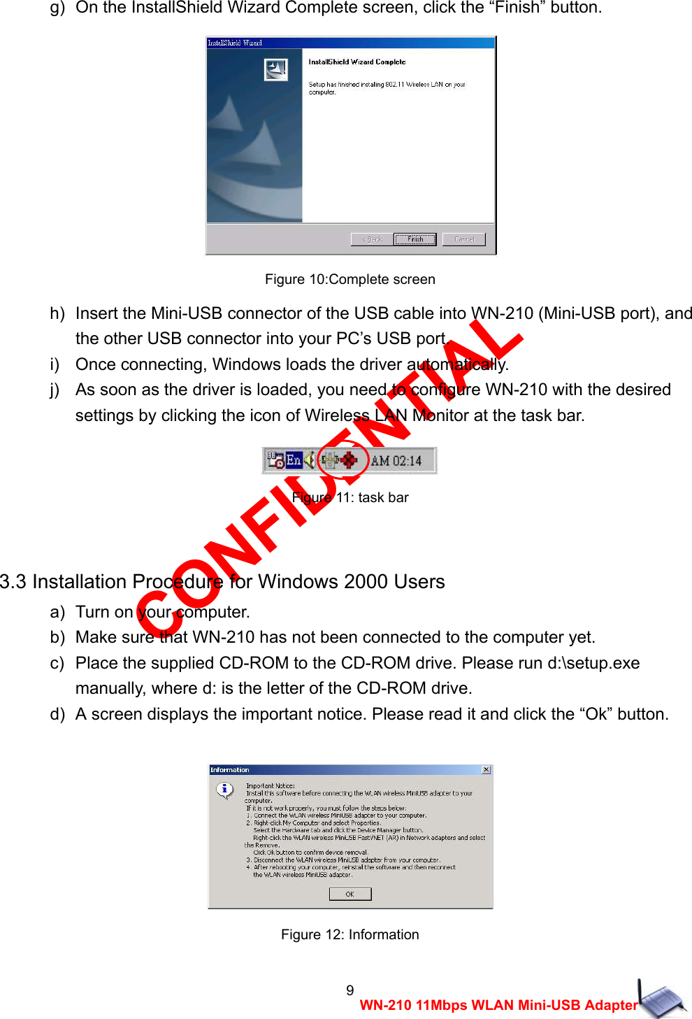 CONFIDENTIAL 9 WN-210 11Mbps WLAN Mini-USB Adapter g)  On the InstallShield Wizard Complete screen, click the &ldquo;Finish&rdquo; button.   Figure 10:Complete screen h)   Insert the Mini-USB connector of the USB cable into WN-210 (Mini-USB port), and   the other USB connector into your PC&rsquo;s USB port. i)    Once connecting, Windows loads the driver automatically. j)    As soon as the driver is loaded, you need to configure WN-210 with the desired   settings by clicking the icon of Wireless LAN Monitor at the task bar.   Figure 11: task bar  3.3 Installation Procedure for Windows 2000 Users a)   Turn on your computer. b)   Make sure that WN-210 has not been connected to the computer yet. c)   Place the supplied CD-ROM to the CD-ROM drive. Please run d:\setup.exe   manually, where d: is the letter of the CD-ROM drive. d)   A screen displays the important notice. Please read it and click the &ldquo;Ok&rdquo; button.   Figure 12: Information 