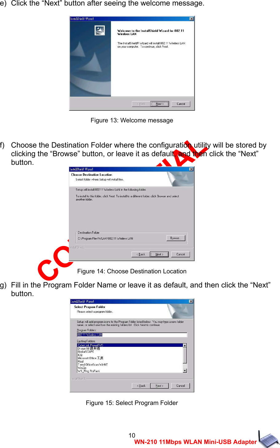 CONFIDENTIAL 10 WN-210 11Mbps WLAN Mini-USB Adapter e)   Click the &ldquo;Next&rdquo; button after seeing the welcome message.   Figure 13: Welcome message  f)   Choose the Destination Folder where the configuration utility will be stored by   clicking the &ldquo;Browse&rdquo; button, or leave it as default, and then click the &ldquo;Next&rdquo;   button.  Figure 14: Choose Destination Location g)   Fill in the Program Folder Name or leave it as default, and then click the &ldquo;Next&rdquo;   button.  Figure 15: Select Program Folder  