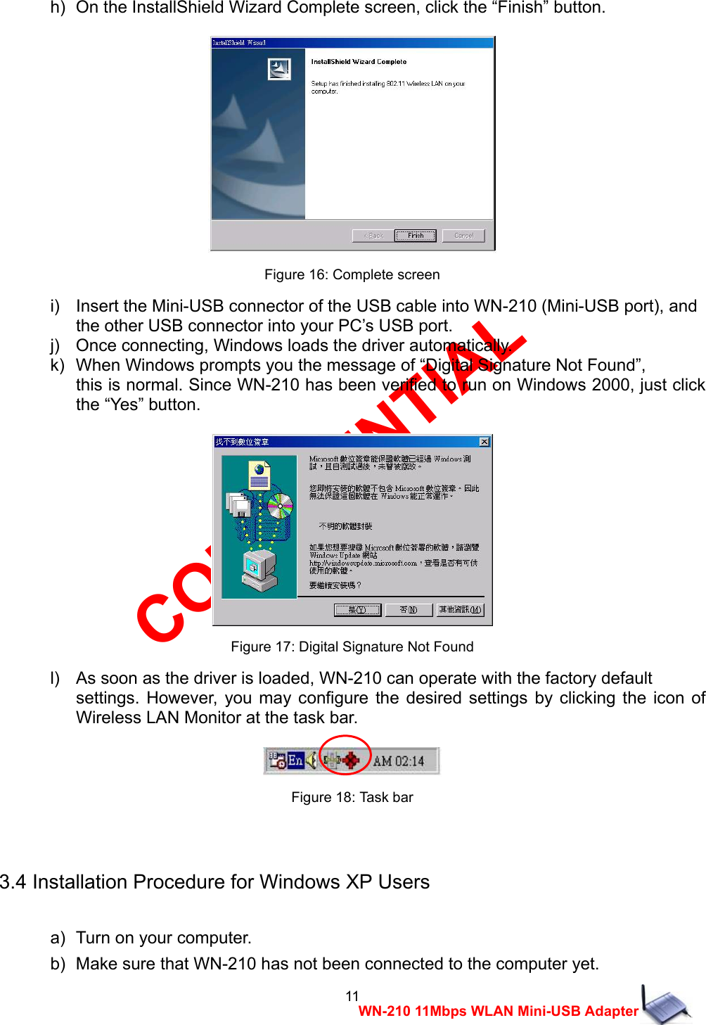CONFIDENTIAL 11 WN-210 11Mbps WLAN Mini-USB Adapter h)   On the InstallShield Wizard Complete screen, click the &ldquo;Finish&rdquo; button.   Figure 16: Complete screen i)    Insert the Mini-USB connector of the USB cable into WN-210 (Mini-USB port), and   the other USB connector into your PC&rsquo;s USB port. j)    Once connecting, Windows loads the driver automatically. k)   When Windows prompts you the message of &ldquo;Digital Signature Not Found&rdquo;,   this is normal. Since WN-210 has been verified to run on Windows 2000, just click the &ldquo;Yes&rdquo; button.   Figure 17: Digital Signature Not Found l)    As soon as the driver is loaded, WN-210 can operate with the factory default   settings. However, you may configure the desired settings by clicking the icon of Wireless LAN Monitor at the task bar.   Figure 18: Task bar  3.4 Installation Procedure for Windows XP Users  a)   Turn on your computer. b)   Make sure that WN-210 has not been connected to the computer yet. 